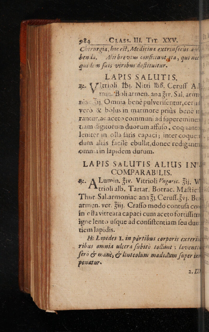 m rürg 714, ia. bor est, , Medicina extrinfeca 45 4^ am PE dont. Alit breutus confizimat. gta, qui ned] qui  fais viribus deffituitur. eur BALIITIYX l. xe. V7 lerioli. fbi. Nit. 158. Ceroff A Mf. Y Bo tarmen. apa Ziv, Sal, aram] Diac. e mnia benep 'ulverilepcar, eeruil ycro &amp; bolusin marmore priüs bene wi rantur,ac aceto communi ad füpecemine 1 iam digicorum duorum affufo , coquantdl i tcc in olla faüs capaci; intercoquedf. | dutu alias facile ebulht,donec redi gant Qomniain lapidem durom. | LAPIS SALUTIS ALIUS LN'IP COMPARAB!LIS. | &amp;. P epu Siv. Vitrioli zgaric. Zij, vi trioli alb, T'artar. Botrac. Maftich Thor. Sal. armoniac ana ZI. Cerüff.Zvj. Bx | armen. ver. Ziij. Craffo enda conca a ü in cila vitteara capaci cum aceto fortiffi m igne lento ufque ad confiftentiam feu dut tiem lapidis.  Hi Eapides I. 22 partibus corporis exteris r ( ribus omnia ulcera fabitó tollbut s aventi fo? &amp; mani, e liateolim madida fi J'üper i) po?arare H He M n