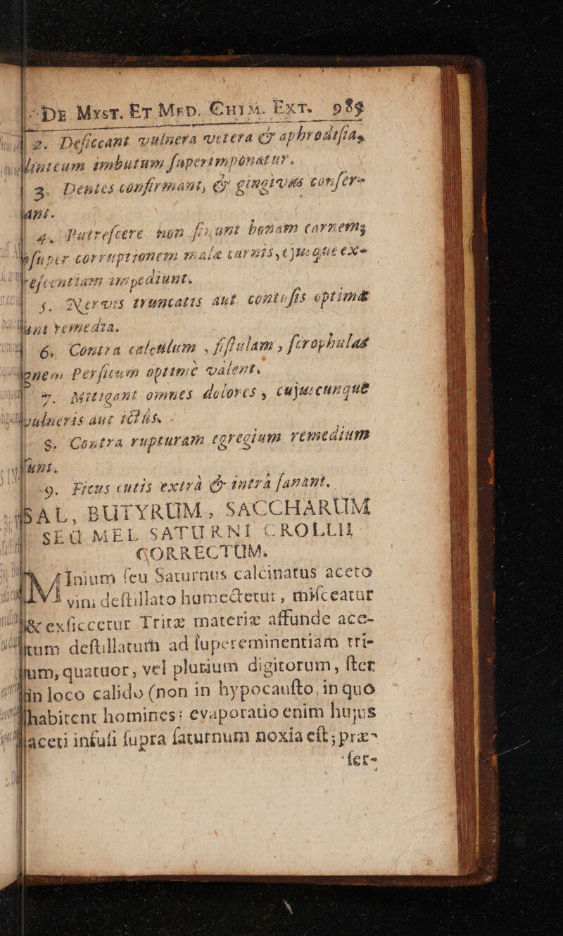 -pg Mysr. Er Mrp. enu. ExT. 9$93 aser i rt n tioni rt i mcttpen ct e ee NE ———— py aM ef CcaHt 'v ulnera Urzecra e d Me i y wreum imbutum. fuperimpen Af ! 3. Deales Mar rid 4£, (e ginghunt cott feyo Mz. i 43 atrefcere ROT .j bunmi brgtam CarTOrms Mir crvngrimne 232 $5; UE £a 35€) o tie exo y rer: Cntias /28 Z9 peádunt. Í Ner vs puncatis ant. contufis optimdt Il f. TN nt vemmeaza. ] 6. Coma calctitum fifeclam , ferephulas ene m Pesfueum optimc valent. [' v. Mitigant omues dolores , cujui cunque Woad£neris dut I hs. 9. Contra rupturam egregium remedium BEA. 9. fries cutió extra Qr intra annt. BUTYR AUM. SACCHARUM uM. sEd MEL SATURNI CROLLII l GORRECT UM, 1 Á * [nium (eu 5aturnus calcinatus aceto | 5 eni deftillato humedetur, micearur : Jc exüccetur Tritz materie affunde ace- litum deft llatut ad lupereminentiam trt um, qua ido 2 vel plurium digitorum , fter Tin loco calido (non in hy pocaufto, i inquo |  lhabitent ] homines: evaporatio enim hujus j 1 aceii in£uti fupra faturnum noxia eit; prz- Íet-