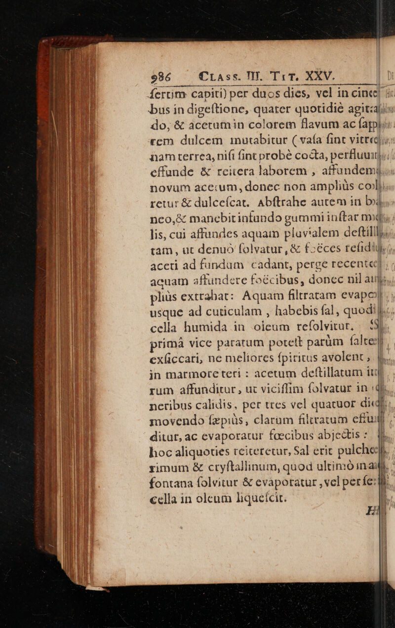 Áertim capiti) per duos dies, vel in cince| bus in digeftione, quater quotidie agitzlix do; &amp; acetutnin colorem flavum ac fappl: rem dulcem inutabitur ( vaía fint vitre; nam terrea, nifi fint probé cocta, perfluuitj, effunde &amp; reitera laborem , affundemius novum acer:um, donec non amplius cob, retur &amp; dulceícat, Abftrahe autem in bj: nco,&amp; manebitintando gummi inftar mp lis, cui affundes aquam plav*alem deftillly; tam, ut denuó folvatur, &amp; f:éces te(idil)j, aceti ad fundum cadant, perge recente] ; ; acuam affundere foécibus, donec nil atis, pliüs extrabat: Aquam filtratam evapoy; usque ad cuticulam , habebis fal, quodi lc. cella humida in oleum refolvitur, | 530 prímá vice pararum potett parüm falte) exliccari, ne meliores fpiritus avolent, [.. in marmore teri : acetum deftillatum iu rum affunditur , ut viciffim folvatur in (qf neribus calidis, per ttes vel quatuor diet movendo fzpiüs, clarum filratum effusf ditur, ac evaporatur faecibus abjedtis :. qi. hoc aliquoties rciteretur, Sal erit pulcheeps, rimum &amp; cryftallinum, quod ultinó in au. fontana folvitur &amp; eváapotatur , vel perfe:| €ella in oleum liqueícit. ar mu—— - gised EERSET AC € z—u r 337 7j t Ton ]