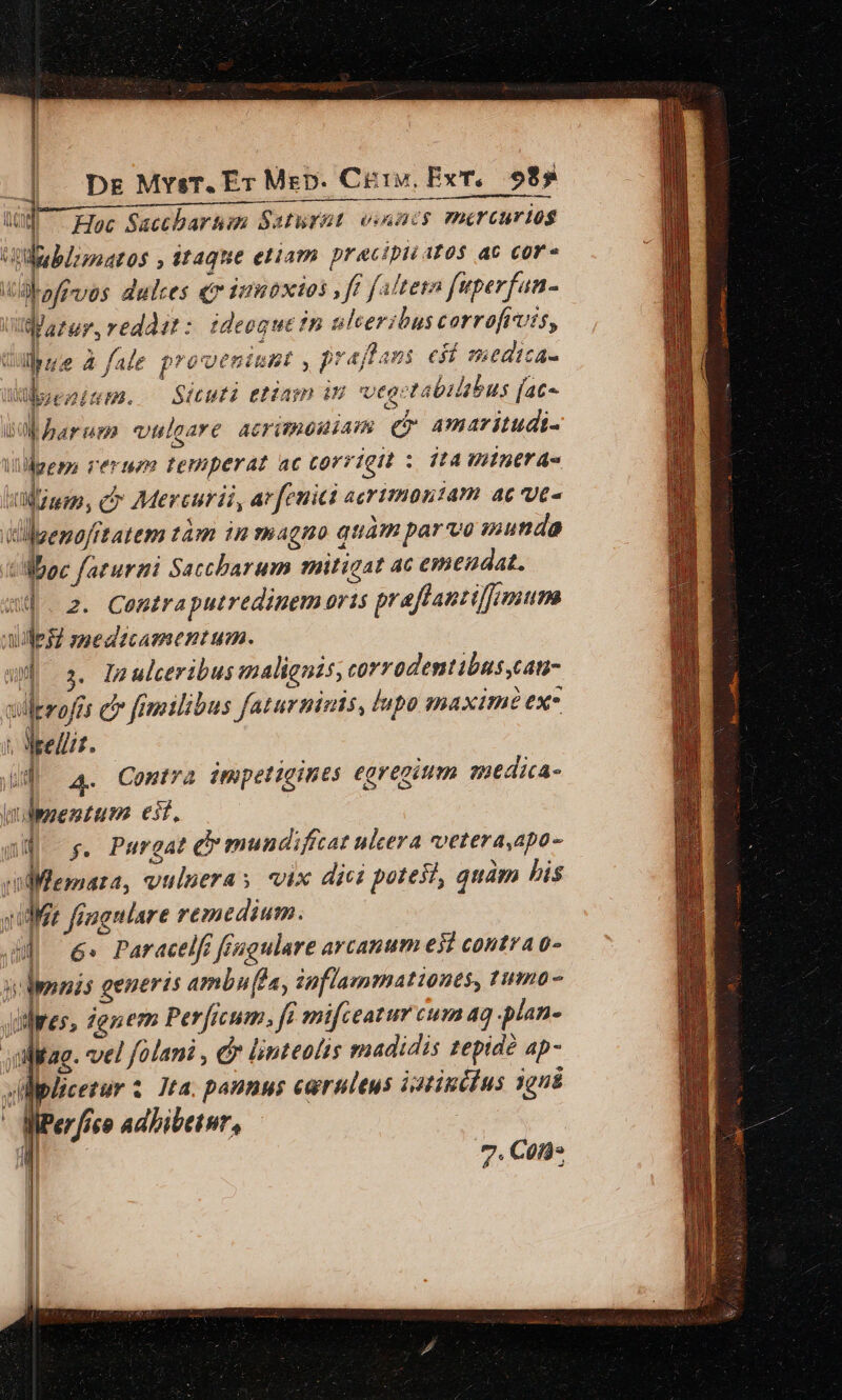 | Dg MrsT. Er Mep. Cteiy, Ex, 985 m Hoc Sacchartum Saturat vinacs mercuriosg ubl; matos , Mtaque eliam pracipii Ato$ ac cor» Udbafrvos dulces junbxios , ff faltetn fuperfan- i :Mazur, reddit: ideoque fn ulceribus corrofrvis, Cube a fale proueniunt , prafflaus esí medica- Wyenirm. — Sicut etian iH ege abilsbus fac- i) harum vulgare acriteouiam e amaritudi- 1 Wem rerum temperat ac corrigit : jt4 Hiintr 4s «Wwe, Cr Mercurii, ar feuiti acritmoniam ac ve- lgenofftatem tam in magno quàm parvo inunda UMboc farurmi Saccbarum mitigat ac emendat. wj. 2. Contraputredinem oris praflantifumum AUMpsZ smedicamentum. wd 3. Inulceribusmalienis, corrodentibus,can- xilerofes c femilibus faturninis, lupo maxime ex ; Weellit. Wd] a. Contra impetigints eoregitim smedica- nt lppentum esf, na s. Purgat e mundifcat ulcera voetera,apo- ridfemara, vuluera ; vix dici potesl, quàm bis ye fomanlare remedium. | ^ 6 Paracelft fiugulare arcanum eil contr 0- vol ponis generis ambu [la, inflammationes, 1umo- Jiliness zgnem Perficum. fe mifceatur cum aq plan- sullitag. vel folani , &amp; linteotis madidis teptdé ap- lplicetur . Jta. pannus caeruleus istinéius 10n&amp; WPer fico adbibetor, | ; | HN 7. Cofd-