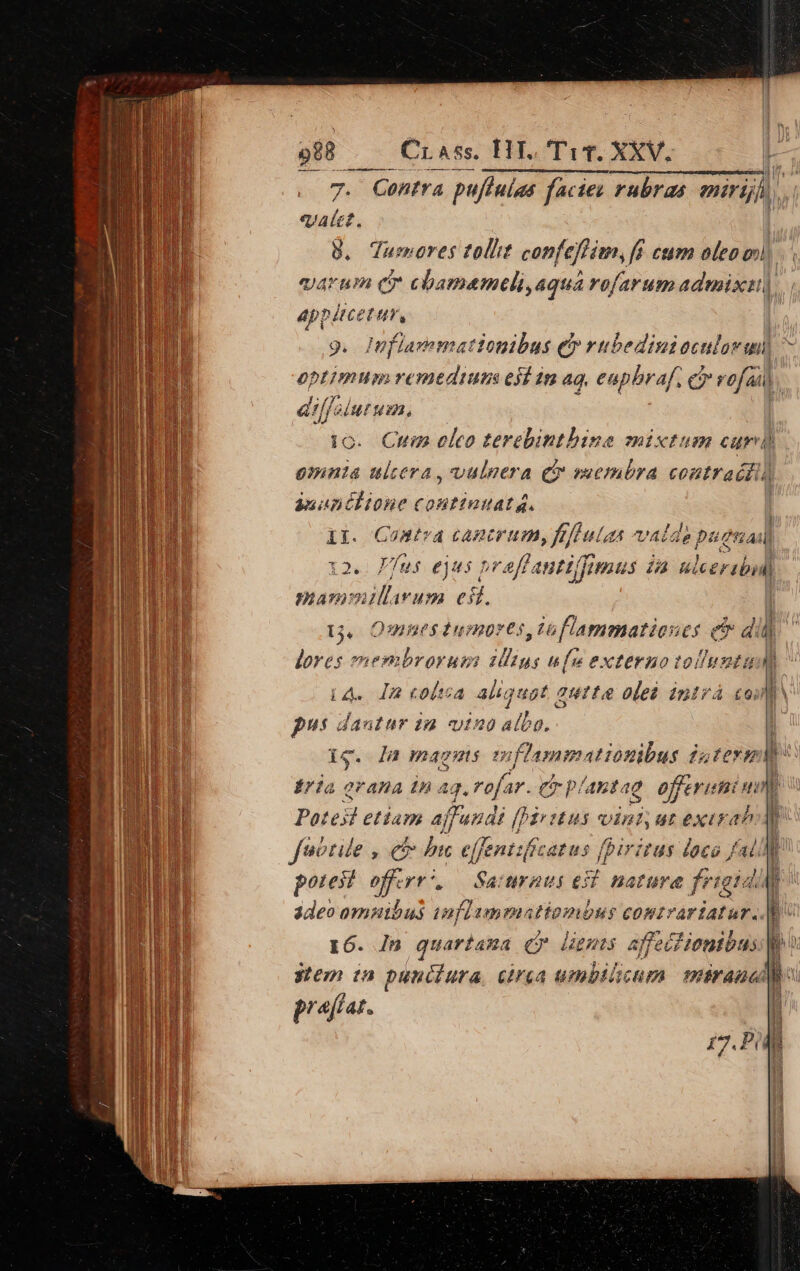 mii. rra . -À p OC mme le -— Crass. HT. T iT. XXV. 7. Contra pu/fulas facies rubras miriji «ale. 8. Tumeres tolit confeffim,fá cum oleo mi appitcetur, 9. fiavemationibus €» rubedinioculovmn optimum remtdium esl 1m ag, euphraf. oreja al Blut Hu. ic. Cm eleo terebint. omnia ulcera , vulpera c omia eontraédi) , anat él ione C2 Attuudta. Mon / iA. I2 coltsa aliquat « quite oleà intrá coi pu dautur 1m vt») albo. y Hl B n Na Éria grana Ina 13. refi AY. CT P. 'Abtag offerti Hi Potesl etiam ajfund ái ffi eus vini, [1A exirah fuotile , e bis effentificatus fpiritus loco J potest fent Saitraus el nat rara figi qu 3deo omnibus iaflummatiombus comtvariatur.. t6. In quartana er dignis affect !ionibus Y. stem ta punciura crea umbilicum imiranal praffat.