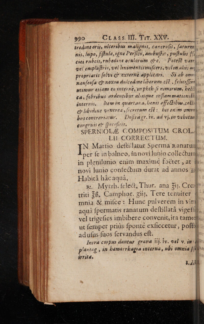 — —— [in ma m p e cod 27r /| tredane orig, nlcersbus malignis, cancrofit , faturm). nis, Inpo, fifticla, gne Perfizo, ambuflis , puflulis /6 ciei rubeis,rntedine oculorum (tc. ^ Potest vam). vel emplafivis, vel hssmentismifceri, velam alitis vj n propriatis [olvi c extern applicari, $$ ab onmi nateofa cf noxra duicedimelibertm 2l , felvenffien, utimur etiam to snteyne an phthifi nimarem, bett). ca, febribus ardeutibus alique mflam mationil, duteypis, — Jtem in quartana, lenis effe&kibue coli (o hbidine vrttvea y (zcvetum edi: Das etim omm) besconirariatuv. — Dofsagr. iv. ad vj.sm vebicuil gongrouts T [ptt 'hiesr. | SPERNIOLZE COMPOS!TUM CROL Lit CORRECTUM. | N Martio deftilatur 5perma ganarui, per fe in balneo, innovilunio colle&tuiml in plenilunio enim maxime foctet ,at hi novi lunio confectum durat ad annos 23 Habicà hácaquá, | m. Mytrh. fcle&t; Thur. ana Zij. Crop tii 26, Camphor. ziij. Tere tenuiter. f^ mnia & mifce: Hunc pulverem in vir. aquá fpermatis ranarum deftillatà vigefí. vel trigefies imbibere convenit, ira rame Jl. ut femper priüs fponte exficcetur , poftij ad ufus fuos fervandus eft. 4 Iniwa corpus dantur. grava 3j. 1v. vel v. imi psg » im bamorrbagia interna , nbi omnia [| : srridt, hi | LEM i but T ü if 1.278 k