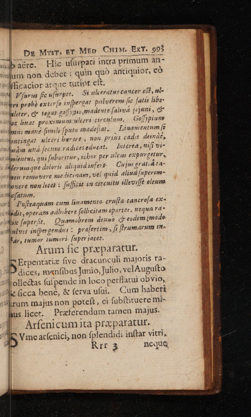 e — — 4 sb: aére. Hic ulüipaci intra primum ar 'inllum: non. debet : quin quó antiquior, có Mic acior atddadc tutiot. eft. 84 ulceratus cancer e31, ul«  Vfuvus fc u|[erpst alverem fic fatis libe: | Hu hu i^ probe ex tcv [o 32 fpera dat p: dente falvud fej iti, cá eri circulum. | O0] fpi vg Ulhrter, e tegat gall gio, 824 lefiat Lean entum rn: ma ine fimt? lg [puto ac E a ilpptingat ulcéri barare , non prius cadit deindé, ! ftilbse dut í 9a. fec usb raduesedeeat. — [ntaved, ni yi- borituv ; tsbor per 3 iC £A Cur erus, if is lbnieztns, qui [a | d:€Meruniaue e doloris aliquid anfett- Cujus € eratiáta- vei | quid aliud faperim- allevi[lé oleum bs Mss ET r MED CHIM. ExT. 9 i qe hnat E en dida A t ! Men vengovere sae diciaam,t i iitllonere non lest : [ufbeit sn ett citu ode m. wa Pofieaquam- cum linamento crufla: cancrofa ex» (i ididis operam adhibere folliestam oporter, nequa rá* Quamobrem TW e eodem (mode. 1L fapterf. ht, i flvumarum nt-. W luit infpergendus : 8 prafertim , fi far; tumor tumori fuper iaces. Arum fic praeparatur. dee five. dracunculi majoris ra- Ill dices, menfibus Iunio, Julio, velAuguíto 5 olleétas fufpende in loco perflatui obvio, !he ficca bene, &amp; ferva ufüi, Cum haberi irum majus non potcít, ci (übítituere mi- P licer. Przferendum tamen majus. Arfenicum ita praparatur.. Vmearfenici, non fp! lendidi inftar vitri, Rit 3 nequa