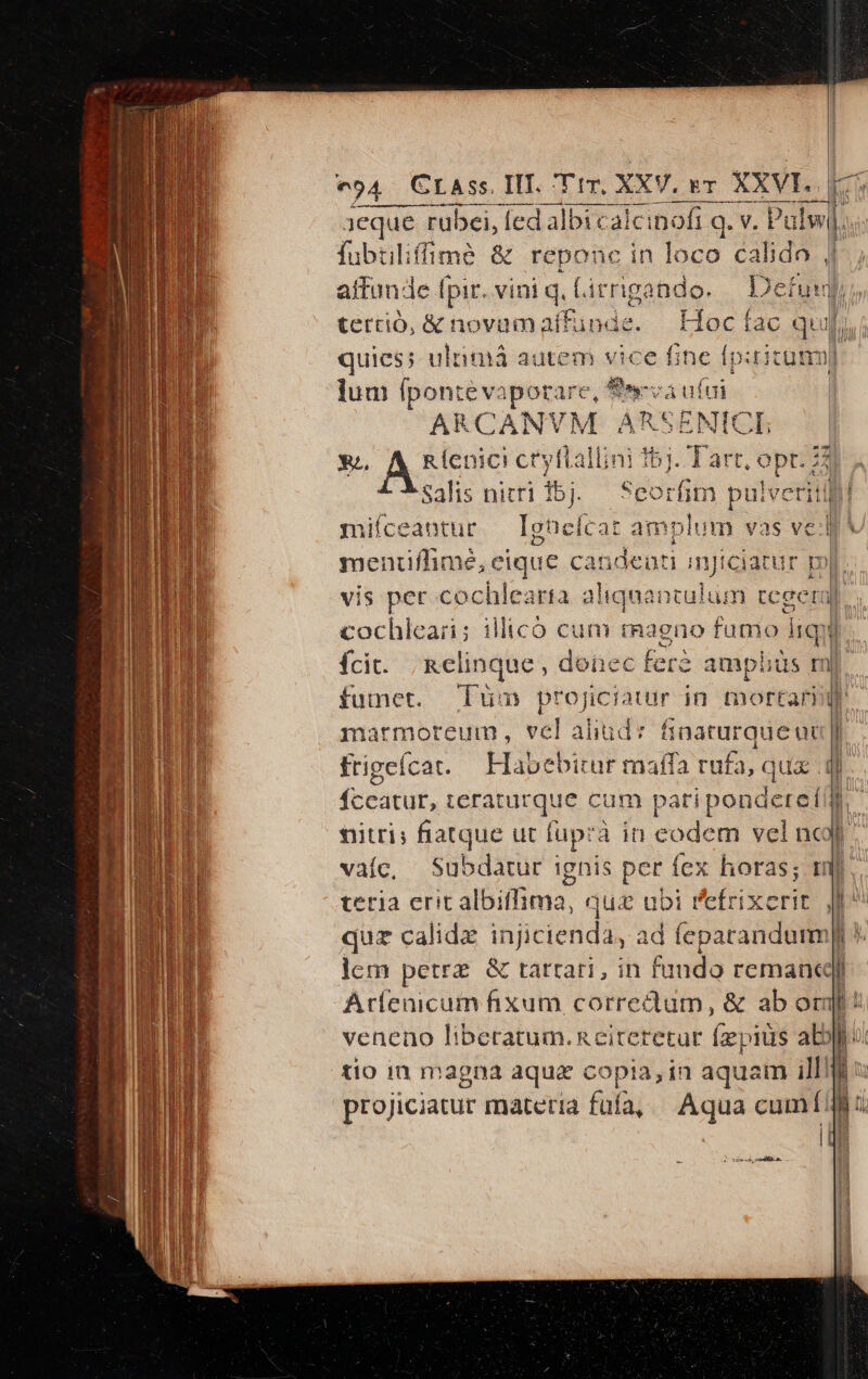 | | VY.BT AAVI D T 1eque FON Ted lbi E q. V. xd fubtilifmé &amp; reponc in loco calido j| aitun-e [pir. vini q, Lirrigando. | tertio, &amp; novum affünde. quies; ulimá autem vice fine fp ditum lum (ponte va (igo ELS cá ufui ARCANVM ARSENICE | X, A Rlenici cryflallini bj. Tarr, prs a Salis nitri ibj.— Seorfim pulveritif miíceantur — Ighelcat am plum vas vel menufhime eique candeuti mjt Ci ur pi | vis per cochlearta aliquantulum AA cochleari; illicó cum magno fumo liqui fci. ;kelinque, donec fere amphüs id fumet. | marmoreum , vel aliud: frigcfcat. $rcatut; ;eraturque cum pati ipondeteíi]| nitri; fiatque ut fup: à in eodem vel ncjf vaíc, Subdatur ignis per fex L naturque uu |I L1] quz calidz injicienda, ad feparandum] ]lem petrz &amp; tattari, in fando romane] Aríenicum fixum corredum, &amp; ab orm! veneno liberatum.Reiteretur (ieyitds ab]