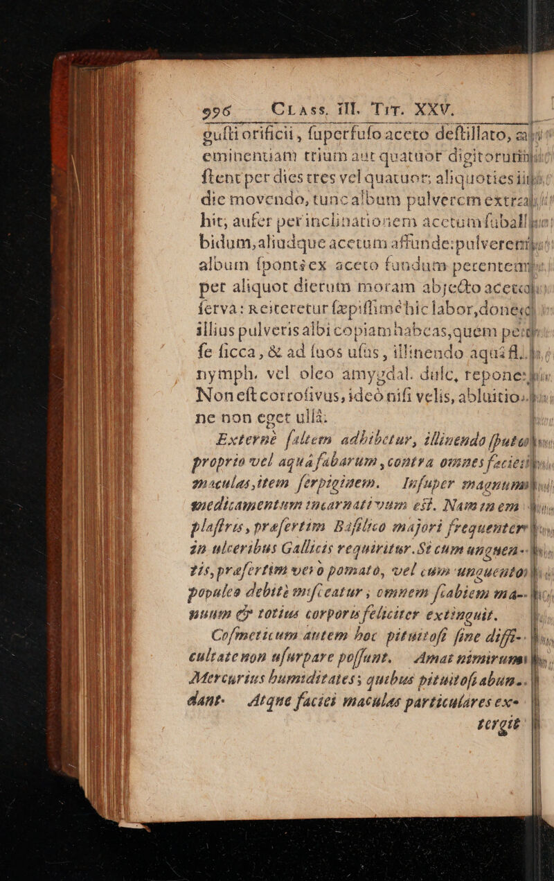 gulli orificii , fuperfufoa icceto deftillato, zi T eminenuanm trium aur quataor dipitortiti ftent per dies tres vel quatuor; aliq: doties iij die movendo, tuncalbum pu dlvercm etrzal hit; aufer perinclinatio: iem acctumÍfuba ib. T bidum,aliudque acetum afud ide: ;palverempyi album ípontsex aceto fundum perenteaue pet aliquot dietutn moram abjed&amp;to acea Íetva: Reitecetur frpifl hme hic labor,done«d illius pulveris afi icopia imi na bcas,quem má fe ficca, &amp; ad Ínos uftie. il'inendo aqui fl. lr nymph, vcl oleo amypda il dulc, repone Nor eft coitofivus, idedififi vclis,: ablüitio..) ne non eget ulla; Externe feltetn adbibetur, illiejdo Baal proprio vel aquafabarum ,contra ou 2 f. 2i iet ii snaculas item. erpigiuem. — Infuper magnum] sguedicamentum incarnattvum es. Nam 227 p plafiris, preferttm Bafilico majori fa vequenter v: | in ulceribus Gallicis reguiritur.$t cum anguea- b. | 7/5, prafertim Id V0 pornato, Vel cum: unguento l qe populea debit mifieatur ; omnem fiabiem H-- bo nuum Cy totius corpormfeliciter extinguit. T Cofmeticum autem bot pituttoft fine difjt-- ' eultate non ufurpare poffunt. — Amas nimirumi |o. Mercurius bumiditates ; quibus pituitofs abum. . |) dant. — Atque faciei maculas particulares exe |