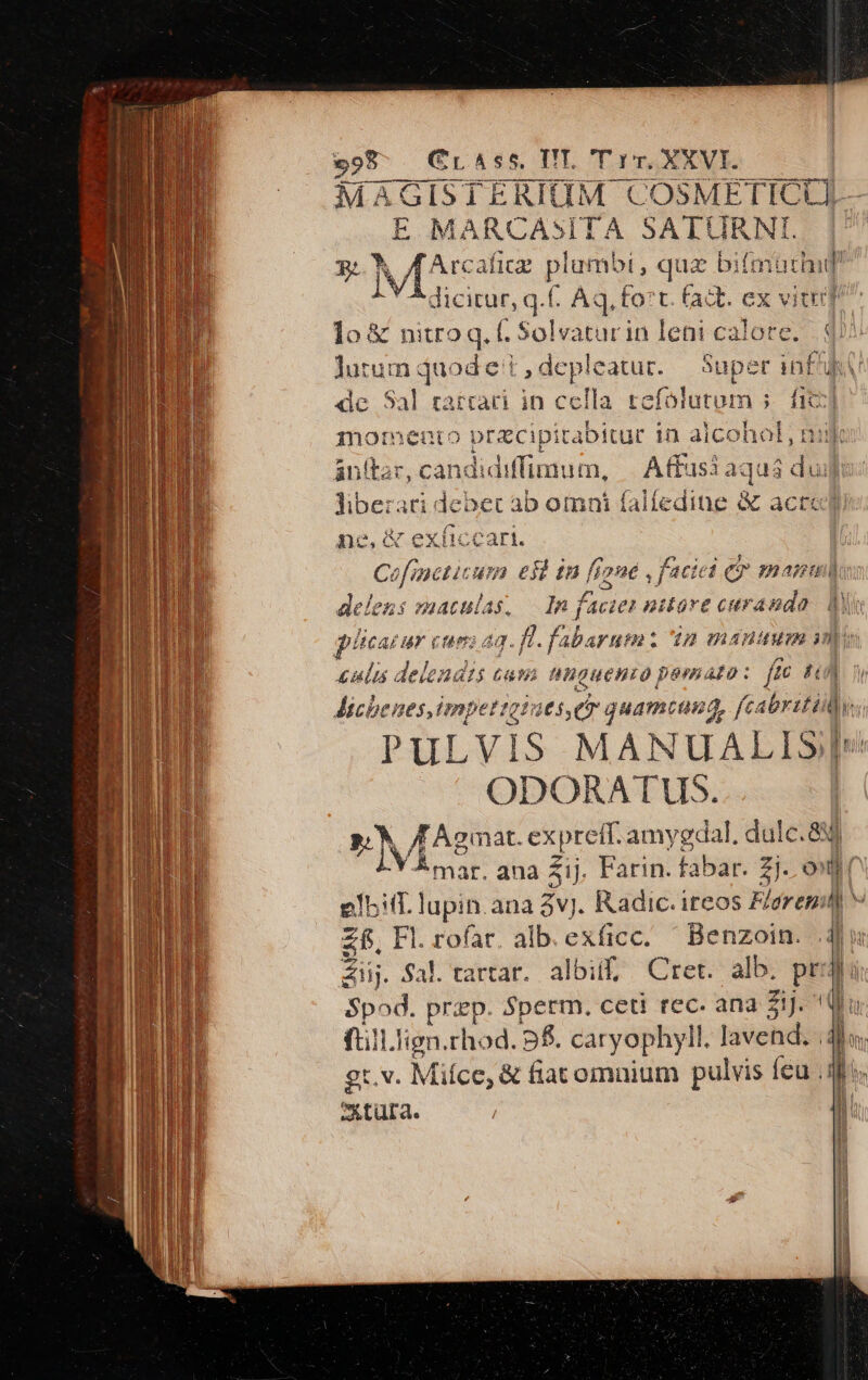 999 - Cr4ss. TIT. T rv. XXVI. MAGISTERIGOGM COSME TICL La E MARCASITA SATCURN P iv Arcafic p qua bilaibdif dicirur, q.(. Aq, fo:t. (adt. ex vitu lo &amp; nitro q. f. Solvatur in leni calore. .qu lutum duod et ,depleatur. — Super inf de Sal rarratri in cella tefolutum ; isl mormento pracipitab jxitur in alcohol, nik anttar, candidiffimu t, Affusi aquá dui &amp; Ev : Nacraq Bebe ab omni falíedine &amp; acte ne, &amp; exíiccari. C. fnetic un esta fígne faciei e manu delens maculas In f: uie nitore curanda. d qiicasur cuni 23. a fabarum 'in manuum ini £anlus delenais mo nAmgueHno pemao: fec LE Michenes,impettot: aes, eo quamcuna, fcabritily PULVIS MANUALISJ| ODORATUS. | P. /Agmat. expreft. amygdal, dulc. 84 IN Amar. ana Zij. Farin. fabar. zj. ond elit. lupin ana 3v. Radic. ireos Flarenil] V zf, Fl. l. rofar. alb. exficc. Benzoin. din Aii. fal. tartar. albi, Cret. alb. ph lu Spod. przp. Sperm. ceti rec. ana 51J. qu ftill.lign.rhod. 9f. caryophyll. lavehd;: n ' gt.v. M iíce, &amp; fiacomnium pulvis feu qo. B Ax tura. | | |