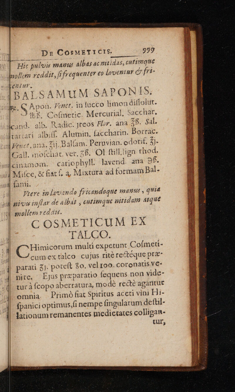 C  - E S E Ds CosMETICIS. 950 £m SAMUM SAPON I5. ipon. Jenet. in fucco limon ditfolut. Diu Co(meric. Mercurial, Sacchar. nd. alb. Radic. Jteos Flor. ana Z8. Sal. aar albiff. Alumin. faccharin. DBotrrac. Í rap BER ; 1 lonf.Z . £i. Balfam. Peruvian. odotit. 4]. cinamom. cariophyll lavend. ana pfi Mi(ce, &amp; fiat f, a, Mixtura ad formam Bal- suollem ved di. C OSMETICUM EX TALCO. /^ Himicorum mult expetunt Coímeti- cumextalco cujus rite re&amp;eque pra- parati 2]. poteft 80. vel roo. coronatis V€- pite. Ejus przparatio fequens non vide- tur à Ícopo aberratura, modé recte agantut omnia. Primó fiat Spititus aceti vini Hi- fpanici optimus.fi nempe fingularum deftil- cur,