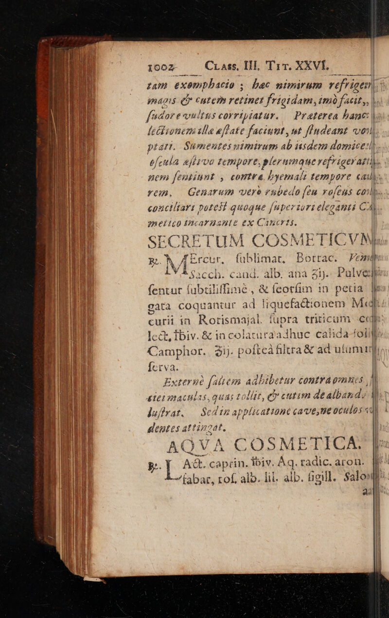 Cr ass, TH, T1. XXVI. l m—À i iooz — Rr zum exempbacio ; naoig ef cutem retinet frigidam, im facit, ), fado e vultis corrtpiatar. — Praterea bane feéiionemi illa eflate faciunt, ut fendeant voi) ptart. ——— HC feasinnt ; cCoHIVr&amp;4 byemal 7 IepOrt cau). rn, | Genarum vere enbedo feu roféus coi, conctliari potest quoque [nperzori eleganui C Ca, gmeiico4ncarAZante Ha 1BCK1$. SECRET 4. X dd e SENSE Bottac. / b fentur fubiiliffime, &amp; feorfim 1n petia gàtà coquantur ad ! curi in Rorismaial. fupra triticum j à Íctva. | Externé faitem Aabibetur contra gmucs. )* Í 3 f tollit, e cutim de albande M plicattonc € cave ,tie 0Cule s «qu £161 maculas, gquás ]ufirat. T dina deutes attinzat. AQ |VA COSME CGBICA B.. | A&amp;. caprin. ibiv. Aq. radic. aron. labar, rof, alo. lil. alb. fiel]. Salou 32 i dbdtsIP Iba a pr E EOS LllI— mot. RUE