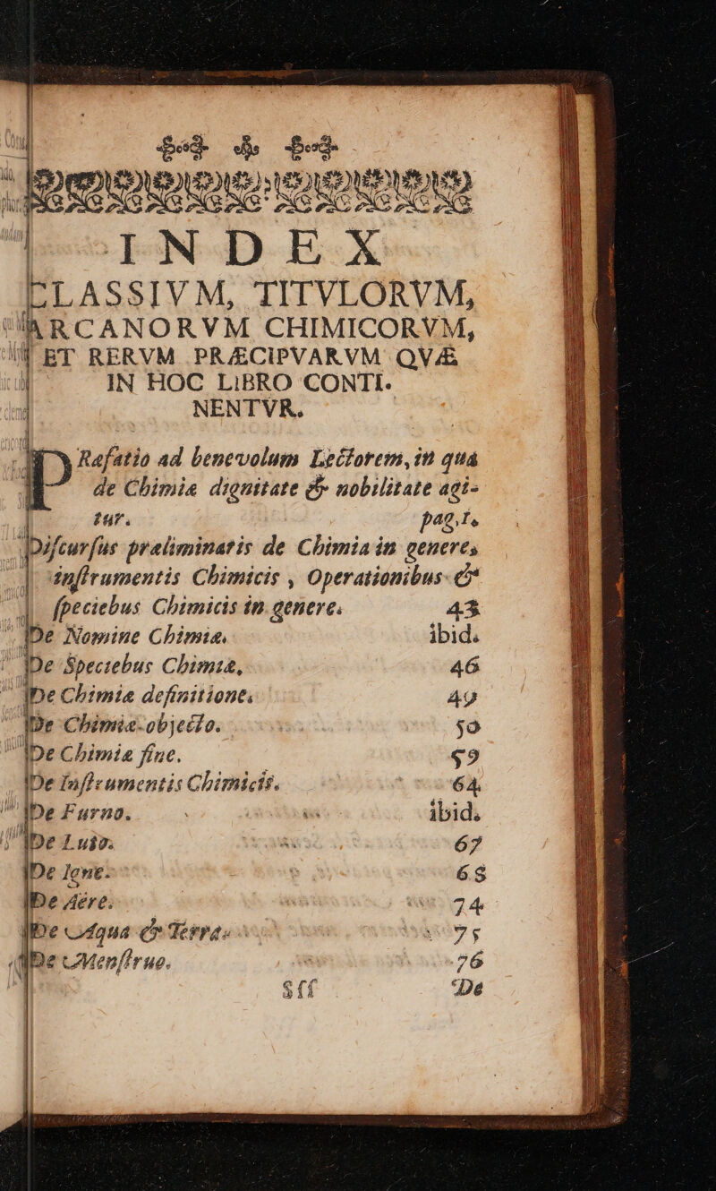 TO £4 $T Juss semen |oINODEX ELASSIVM, TITVLORVM, lh RCANORVM, CHIMICORYM, I BT RERVM PRJECIPVARVM QV/£ | IN HOC LiBRO CONTI. NENTVR. Rafatio ad bentvolum Leiforem, it qua de Chimie dignitate &amp; nobilitate aci- | £u. p42. I, -ifcurfus preliminatis de Chimiain genere, dnfirumentis Chimicis , Operationibus- &amp; | | fpeciebus Chimicis in. genere. 4*3 j be Nomine Chimia, ibid. ' De Spectebus Chim, 46 t ]ne Chimia definitione. 4g IDe Chimic-objec?o. s $o IDe Cbimia fue. $9 IDe fnfieumentis Chimicis. —— NETTO 1 pe Furna. | d ibid. lbe 7 Lujo. A 67 IDe lent. 1 6.8 IDe Aere. | ! wi 74 Ie vdqua Cr Terras : Mgsdv g dae CMevfirue.