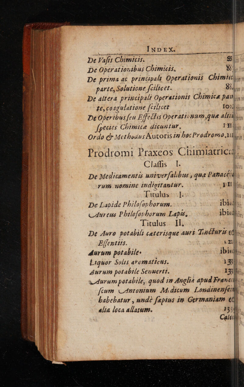 INpEX.. a iiri MEN 3 . De Fafts Cbimnicis. $. De Operationibus C bimictis, 8 De prima ac. principalt Operattouis Chimiit,,; parte, Solutione fcilicet. 834, De áltera principali Operattonts Chimicé pai, ze, coagalatione [cthicet— 10d. De Operibus feu Effecfis Operatiunum que Alti, (pecits Ghimite dicuntur, r3. Ordo e Methodus Kutoris in bacProdromo i bL  Prodromi Praxeos Chimiatricay Claffs [. ! De Medicamentis untvver[falibus , qua PapacéA; | rum uomine indigttantur. 3t ls, Titulus: I. . &amp; De Labide Philofapborum.. ibi 'n cdureus Phtlofapborum Lapis, ac biu, Titulus |. Il, | De Auro. potabili ceterisque auri TintfIurn e T Effenttts.. c22]; durum potabile — ibi«j. Liquor Solis aromaticus. 133]. durum potabile Senuertt. 13; lh: durum potabile, quod in Anglia apud Frane hu fium. nronium. Midicum. Londtnenfeu babebatur , undà fapius im Germaniam (0v Alia loca allatum. 13:45.