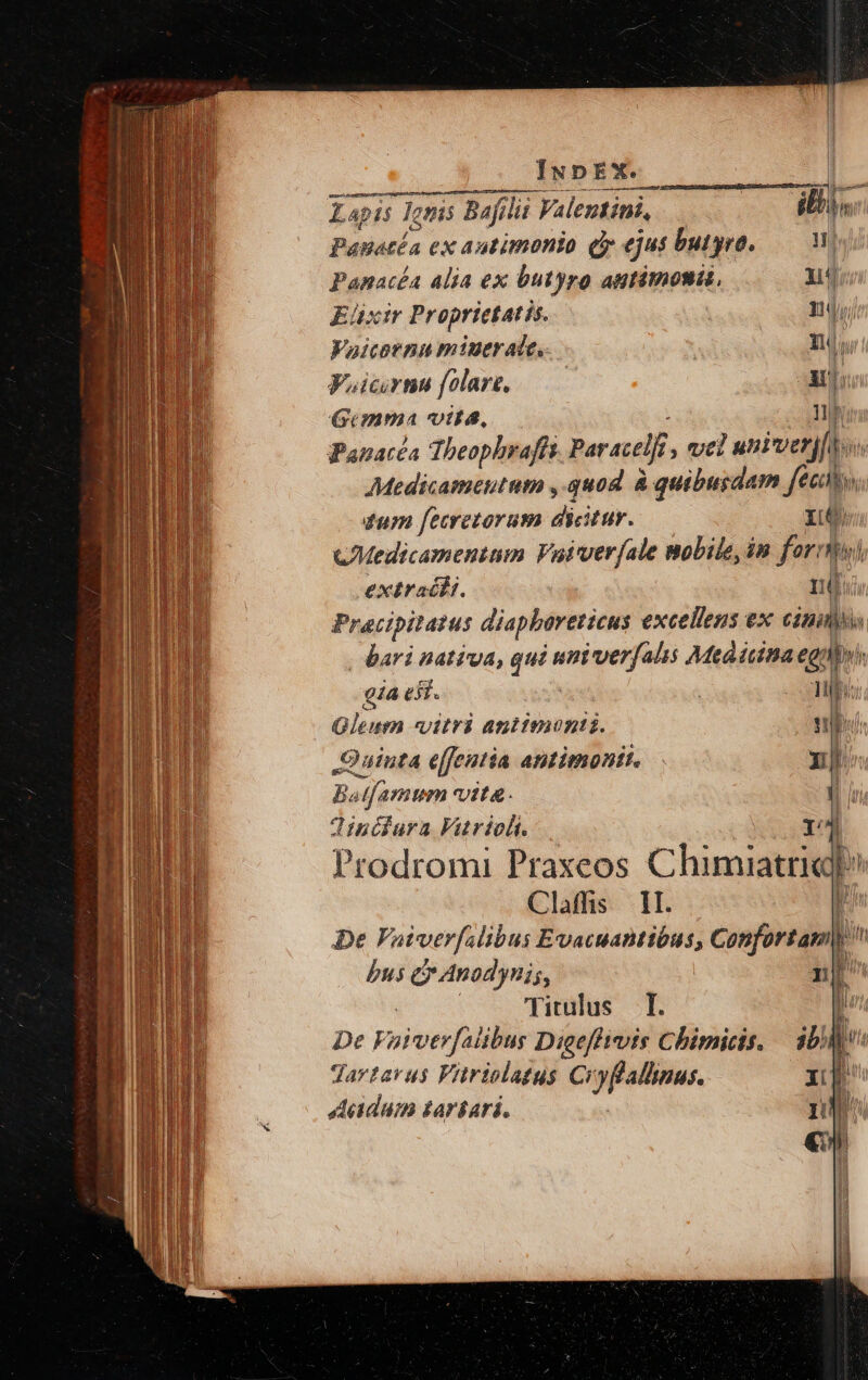 suci Siri ipie eiie AW. —Ü sen eeccestemasm r^ [e Lapis onis Bafilii Valentini, ili Panacía ex autimonio d ui butyro, — Panacéa alia ex butyro autitnonis, 14 Eüxir Proprietatis. 1, Vaicornn miuer ate. | nr Voicrns folare, —— As Gimma vtta, lup Panacéa Theophrafü Paracelf vel univerj[i. Medicameutum , quod à quibusdam fec tum fecretorum dicitur. HC CMedicamentum Vaiverfale mobile, in forni extracfi. nd. Pracipitatus diapbartticus excellens ex cin | bari natiga, qui uni verfalis Medicina egi. gia ejt. ' Tub Qleum «vitri aniimonti. M Quinta effentia antimonit. x Batfamum vita. V Tinifura Viutriclt. r4 Prodromi Praxeos Chimiattik P Claffis 1I. 1 De Vaiverfslibus Evacuantibus, Confortam|) pus e Anodynis, 1 Titulus T. ü De F viver fadi Dieeffivis Chimicis. jb Jdavtavus Vitriolagus Ci yflalhinus. Acadum taríari.