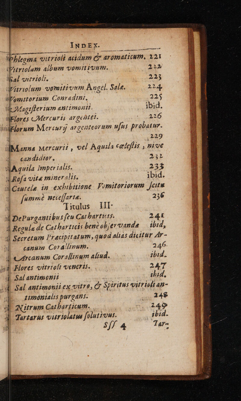 l ilp. «:otrtolum albm vomit iuum. (4 2A Mead vizrior. Te DT dpitriolum voputiviem Ángel. Sala. 224, Mimutortum Conradtni, x 225 E: fagtfferium antimadtt. ibid. IElores CMercurti argentei. d hil elorum Mercury argenteorum ufus probatur. 4 3i V i9 i-Manna Mercuri? , vel Aquila celeffis , nive candidtor, 24i dA quila Imperialis. . 23$ d Rof4 vite mineralis. ibid. üCautele im exhibmuione Vomitoriorum Jcitu !l fumme nece[farta. 236 ! Titulus | HII ul De Purgantibu sfeu Ca! hbartits. 244 : j Regula de Cathar ticis bene objervande ibid, 1l Secretum Pracipitatum, quod alias dicitur Ar- i canum Coratlinum. 246. J| CArcannm Cor allium aliud. — ibid. yd Flores vitrioft veneris. 247 ] Sal antimenit id. Jd Sal. antimonii ex vitre, C Spiritus vitrislt an- |. zumonialis purgans. 24$ Jl atrum Cat barticum. . 249 ] Tartarus vitrtolatue foiutiuus. ——— ibid. j '