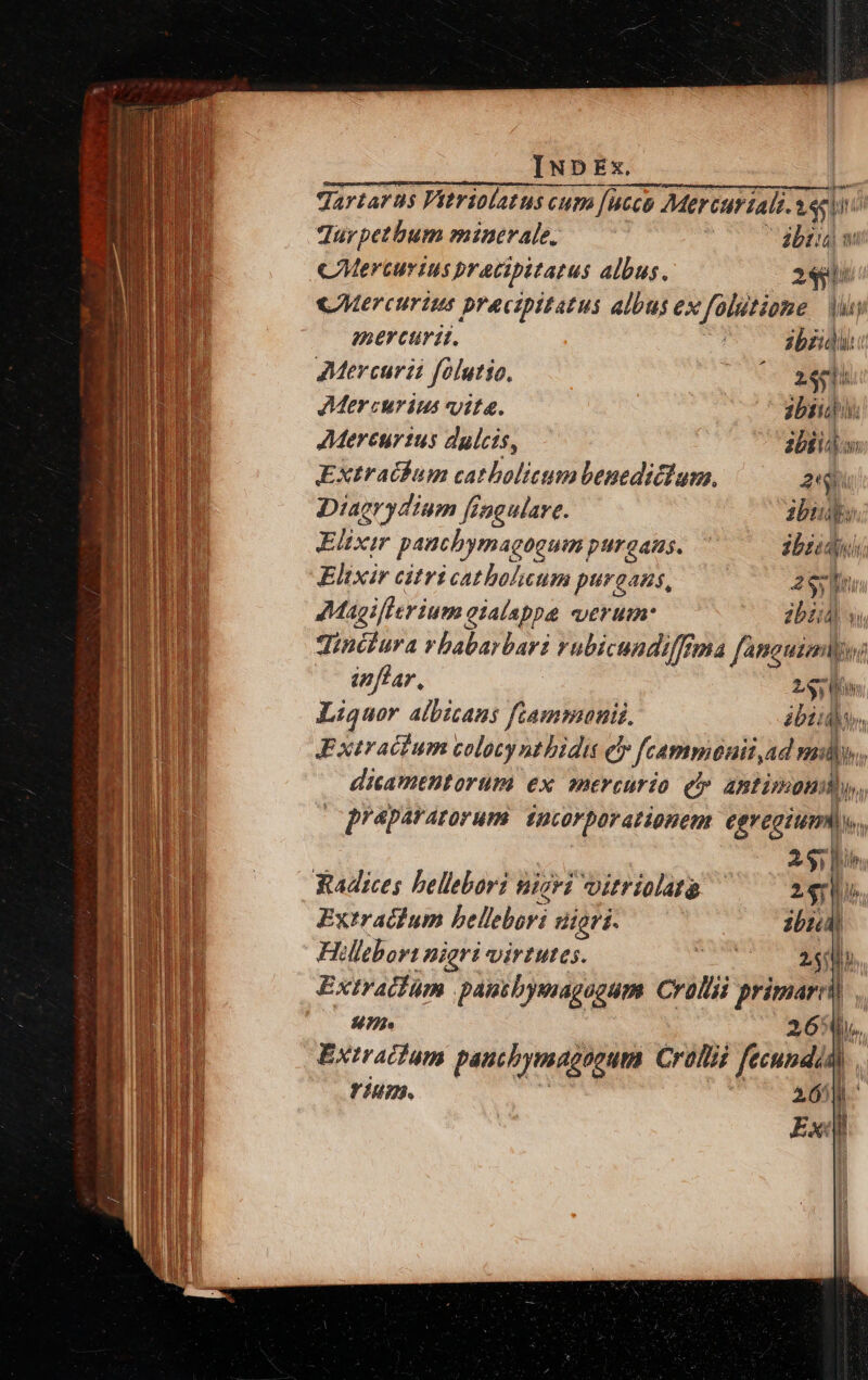 Tartarus Vitriolatus cum [ucco Mer curiali. t T Ini Jur petbum minerale. (v bti: CMerturius pracipitatus albus. de «Mercurius pracipitatus albus ex folitione | Vy mercurit. ibzidli: Mercuri folutio. xeu Mercurius vita. abii. Mereurtus dulcis, abii Extracfbum catholicum benedicium. 2h Diaerydiom fingulare. ibus Elixir paucbymagogum pUTQAHS. C ibzidu Elixir citricatholaum purgans, 2 Sy ne. 7Magiflerium eialappa «verum: Ub) qinctura vbabarbari rubicundiffrma fanauiai inflar, 230 hr Liquor albicans ftammunis. ibid, Extracium colocy nt bidi eb » fcammonii, Ad mills, dicamtBtorüm ex mercurio e» antimon gqpeparatorum ji eroe egregium) v. A 317 Yuadices bellebori nicvi vitriolata d m Extracium bellebori nigri. ibi Hlcbor: nigri virtutes. t M Extratfüm pausbysaagogum. Crollii primarr) un 26: m Exiracfum pautbymagoeum Crolii fecundi, rium. 265p | Exi