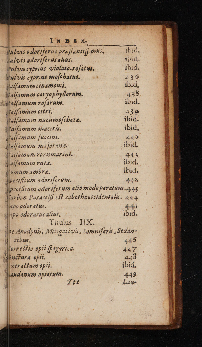 ludis odoriftrus atus. ibid, Pudzus cyprius violato-vo[azus, ábid. j ubpds cyprius mofcbatus. 436 lla/famutm ctnamomi. ibid, y 'alfamum car yophyllorum. 438 Vital amum rofarum. ibid. qpelfamum citri, 439 Jralfamaum nucimofibate. ibid. ifaifamum aACLT L4. ibid, Jratf^ anum fucci. 440 j alf atm urn Hn. ajerana. ibid. Mr adj aem ros Amariat. 444 M adfamum rata. ibid. Jiamum amor. ibid. doeet: um odoriferum. 44 Wipectffcum ador ife rum alio mode paratum 4.43 Jarban Paracelfi et zabethaeceidentala. A44. lape odor atus. 4 t à odoratus fias ibid. li ulus Ii X. '» Anod P177 p Mi Had, Sompniferis , Sedan- 1 £i 446 Tureeiti ap: (Pag yrica. 447 ynefura opti. 449 Jixtratf uon op? ibid, Wandamum apzarum. 449 1 Ttt Lais