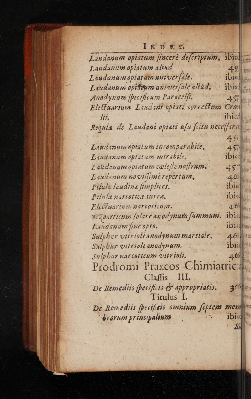 IT DEM,. Laudanum opiatum fincerà defcriptuim, ibid. Laudanum opiatum aliud A55 n Laudanum opiatum uni'verfale. ibid)... Laudauum optfitum untverfale alid... Ybiud) s. Anand uim fbecific um Par aeelft. | A5;  Ei uarium: Loud anf upiati correiigm Crop à. ibicll. Regula de Landani opiati sfa fcitu mecelfaran, ud IB Latinam optat um ibcapmparabite, 4$ Laudanam optatae mirabile, | ibid) Laudauum epiatum cete 'enaffrum. 4$]. Kaudanum novi: / UBE repertum, 4.6. Pille landtue ftmplices, ibi Pilula garcottca aurea, ibiq. Eleéduariuss: garcott.aga. 4. 6b... BéSOATH CHO fola» e angd ynum 77A, ibi : Laudauum fre opta. ibiidiu, Sulpbaur vitrmlianodynum martiale, ^— 46 u Sulpbir vitrioli apodynum. | ibiul Sulpbur narcoticum vitr tol. 4€ Prodiomi Praxeos Chimiatric: ! Clafhs HI. De Remediis (hectfr.zs dr appropriatis, — 3€ | De Remediis (pedfieis omuium feptem mesid v rorum principalium is ibi 1 M