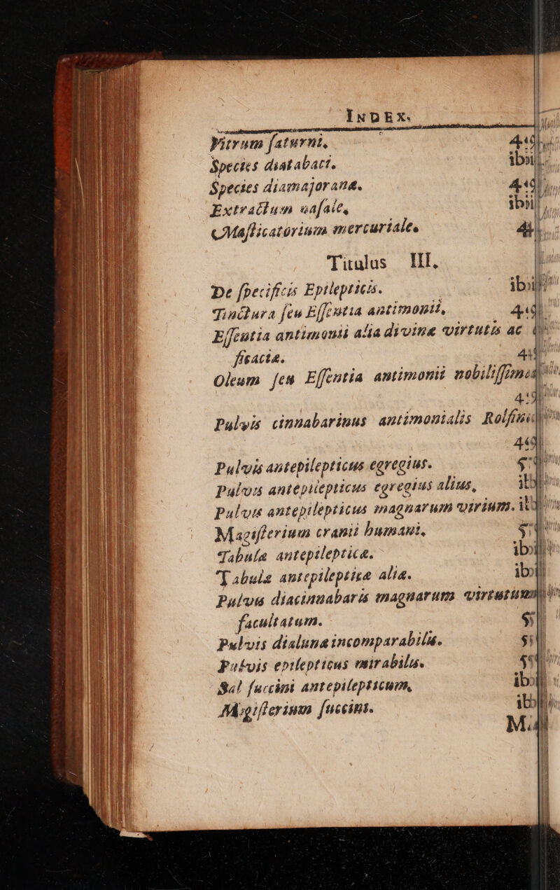 Lé trum faturnt, ; 10 44] i Species diat abatt, ibi. Species diamajorane. 444 5 : Extraciu 5n af aie, tbi [, cMaflicatorium mercurialte Ps (Titulus HI, j De [pecifícis Eptlepricas. - ibl) Jiniura jeu Effeutia antimonii, 4«d Effeutia antimonti alia divine virtutis ac iy ffeacta. AT Oleum [es Effentia amtimomit nobilifiznas 4:3 Pulyis cinnabarinus antimonialis Rolfiu] 443i Pulvis autepilepticus egregius. du Paulo antepiiepticus egregius alius, ite Puluim antepilepticus magnarum qoiriumi. Mn Maeifferium cranii bumabi. ex Tabula anteptleptica. ibl! Tabula antepileptize Ali. ibl Pulus diacinnabariá magnarum. virium M à facultatum. s Pulvis disluna incomparabila. $i pabvis eptlepticus vnirabilu. 4: Sa! faccimi antepilepticum, ibo: i TAI Migiferimm [nceins.