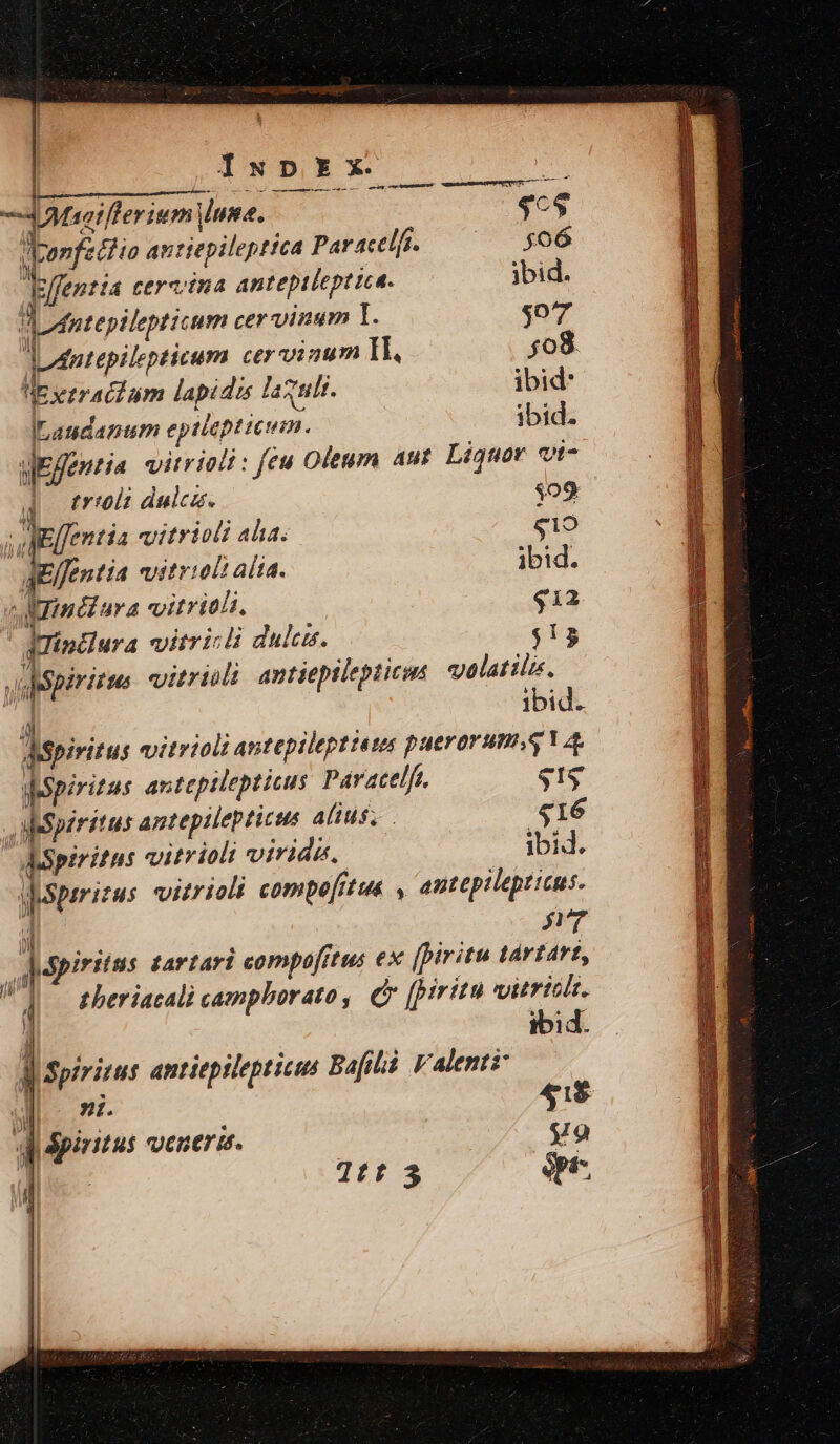 Iw D EX il—————————— ác UT s - Tatsifferium Unus. | ce Vonfettia antiepileptica Par actlfi. 506 Icffentia cerctua anteptlept ica. jbid. d Antepilepticum cer vinum 1. $o7 dJdntepilepticum cer vinum Il, $08. Ue ezractum lapidis laxuli. ibid: ILaudanum eptiepticium. ibid. aEfentia vitrioli : feu Oleum aut Liquor vt- à triolt dulca. $09 j eelfentia vitrioli alia: ($19 aelfentia viitrioli alia. ibid. ^ Minéiura vitriohi. q1a2 qurinciura vitricli dulcus. $13 spiritus: vitrioti antiepilepticus volatili, ) ibid. d$piritus vitrioli antepilepttess puerorums.q a dspiritus anteptlepticus Par acelft, gg abspiritus antepilepticus alius. 416 spiritus vitriolt viridi, — Óbid. ysperizus vitrioli compe[ftue , autepilepticus. ' M bu aprpinitus tartari compo[ftus ex (piritu tartart, V zberiacali campborato, e (prit vitriolt. | ibid. J| Spirizus antiepilepticee Bafiliá Valenti ull: ni. 41$ qdpiitus venuermd. 99 ] T£t $ ópt-. Nn