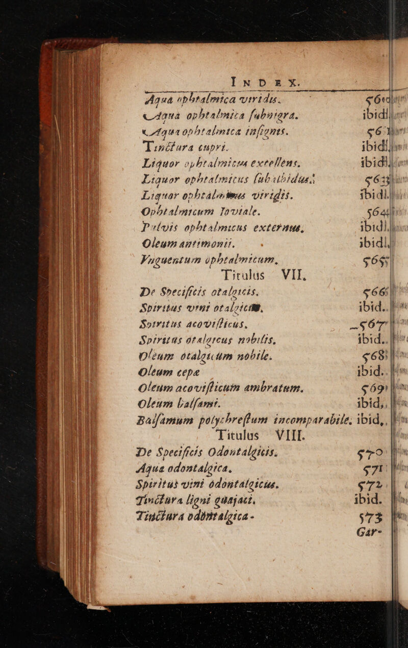 —— A A44 Aqua obbralmic: ica vtridi. «daua opbtalnita ubuiara. fua ophtalmtca infine. Tiséfura cupri. Liquor oyhtalmitia exteffens, Eius opbtálodmus viridis. Opbtalmicum. Ioviale. Pulvis opht aAlmicus exteraue, Oleum antimonir. Fuguentum üpbtalmtcum, Tirulus | VII, De Soeciftes otalotcis, Spiritus 171771 btab; vic ID, Sotritas Mp Spiritus atalorcus nobilis, Oleum otalgt.um nobile. Oleum cepe Oleum acovitflicum ambratum. Oleum Latfamr. Titulus — VIII. De Speciffes Odantalgicis. Agua odontalgtea, Spiritus vini odontaloicus. Tincfüra ligni quajad., Tiuifura odintalgica - ibidllin $633 $bi dll Sé adpi ibidl fu jbidlj $6$5| séé ibid.. 1 -S67' n ibid.. [I «698 | ibid.. |/» ud T uU $79. $7: $ Th | ! ibid. [i $ rd 3 l Moy Gàr- | :| ' '| 1i L|