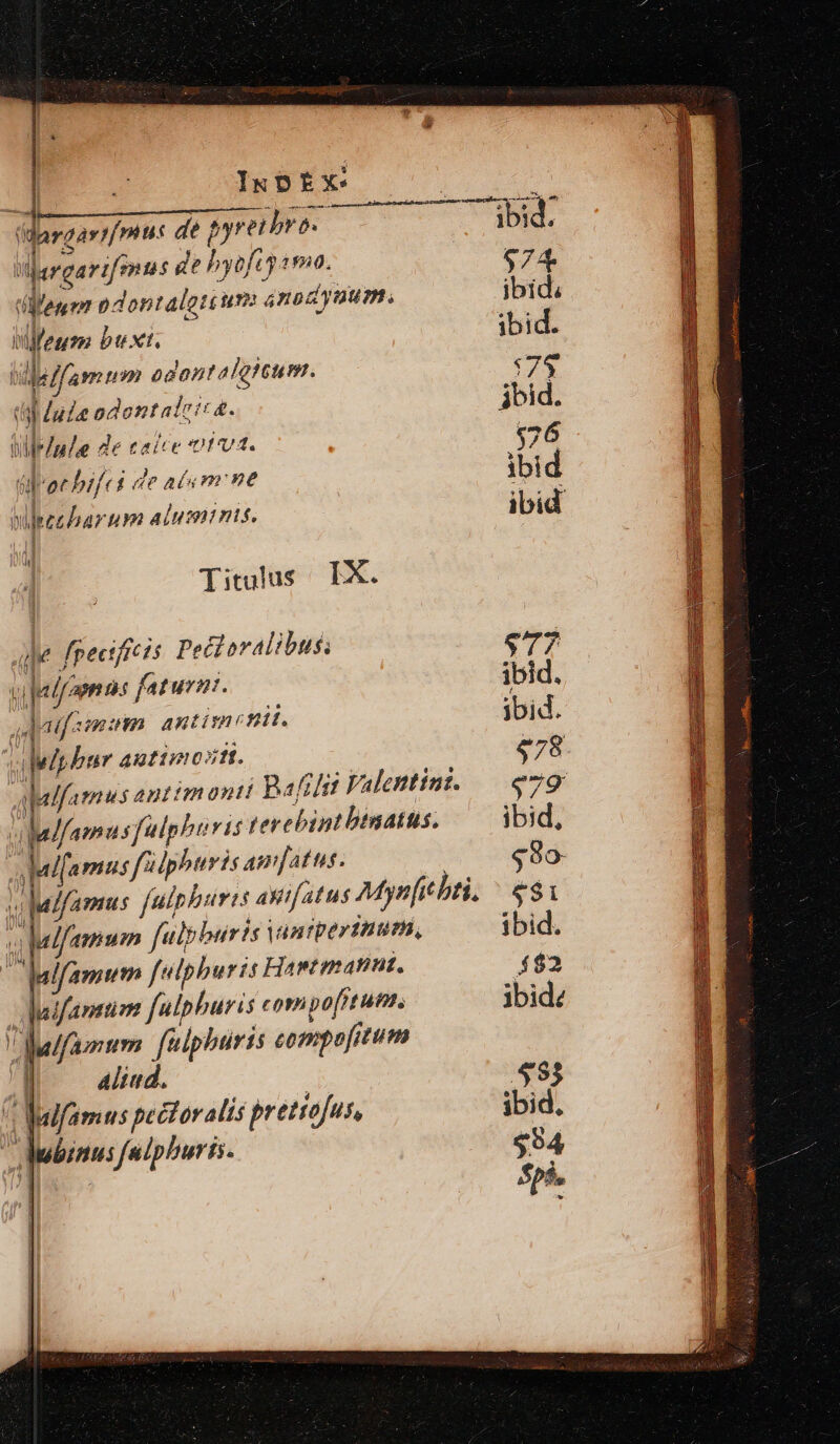 IkDoEX: (dargart/mus de pyreibro- iargarifmus de hyefcy «ma. D pdontaloti um ánodynum. Mifegm buxt. deifamum odontaleitum. dal dude odontatcic&amp;- UleInde de caice rv. (aee bifci de aim ne wpzeharum aluminis, 8E Titulus IX. Julfaenns faturzt. Jagfzmum antimetii. 1 3 1 xd. lup bur autimostt. Jude fpectficts Petlovalibus: m n7] aalfamus antim ont! Bafrhi Valentint. vlalfamusfulphtris terebipntbtnatts. i lalfamus fildphuris Amatus. M lalfamus fulphuris AWif atus Mynfic bti. 2 wlfamum falbburis vantperthutm, lfamum felpburis Hawtmannt, h ludfavttiom fulpburis coripo[itum. alfamum. faiphüris compofitum d —adud. | * Mifamus pectoralis prettofus, Aubinus faipburis.