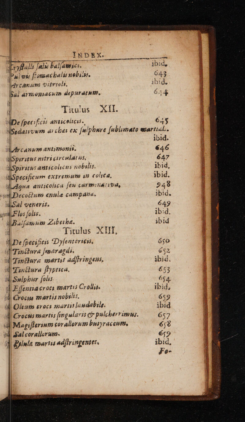 ue det wi: —— ÓÀ— [Pal ene f'osuetbalio nobii. 643 Pria qiio, ibid. YT armosnacsm depurat um, 654 ü | j Tituius XII. P fpecificis amiceizeas.. 6.,5 MSadanvum arcbas ex fulphsre fablimato wmartisL. ij ibid. WArcanum antimonis. 646 il Spiritus nitri circulatas, 647 WSpirite anticolctis nobslis. ibid, hhSpecific urn eXtre9HATER $0 colica, ibid. gdudgua anticolsca fes cártmiiá1Ud, 249 amb Deco£ham enule campau«. ibid. sal venerit. 649 m 72 les foíss. ibid. dadMBaifemum Zibeiba. ibid d Ticmlus XIII, «De fpecifieis Dyfenteries. ó$0 a Tiniara jmaragdi. £32 Wd Tinfure mart adftringens, ibid. I anclura fiyptica. £5 WSslpbur [oi 65 4. ib Effenria erocs emartis Crodin. ibid, nd. Crocus mártij nobilis, 659 Il Oleum srocs marii! laudabile. ibid Ai Crocus martis fingulari e palcberrimus. 657 AE Magiflersum coralloram busyraccume 6;8 bd dal coralicram. éf9 ia diimla mortis ad(hrangentes : ibid. Fe-