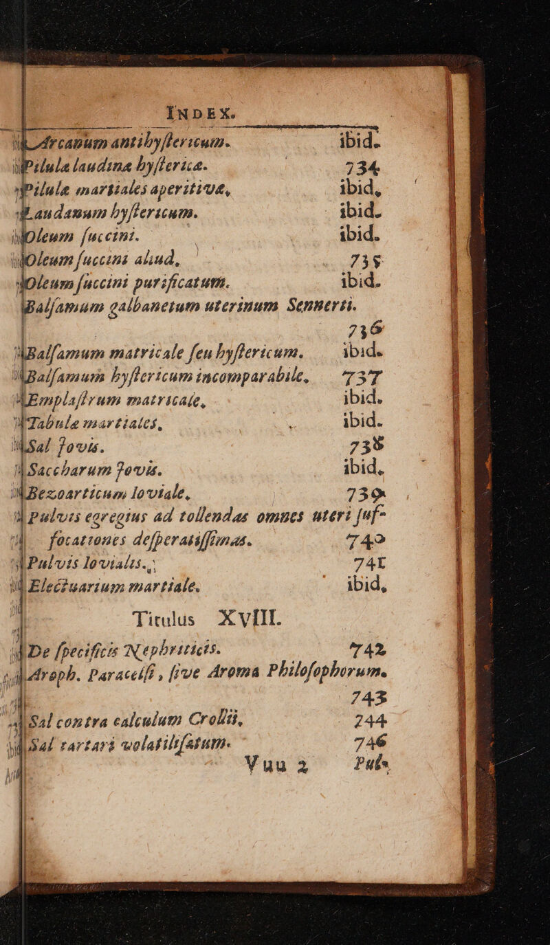 * frcapumm antibyflerium. ibid. Pluie laudina by[ter ica. | 234. pilule martiales aperitiu, ibid, | CAM byffericum. . ibid. Ipleum fucctni. | | ibid. leum fucctni aliud, : HAE dotum fuccini purificatutn. ibid. Wal/amum galbanetum uterinum Sennerti. | 736 pefamum matricale fen byflericum. Mid. Mialfamum byfhricum incomparabile, — 737 dEmpl. afi rum matricate, ibid. WIabule marziates, E ibid. IN sa/ Jovis. 7395 | Sacebarum ?ovis. ibid, WBezoarticum Ioviale, 739. d Pulvzs eg egregius ad tollendas omues uteri [uf i facatencs defperanffemas. 749 AoPulvzs Ioviats.,. 74L ill Elec? narium martiale. ibid, ; Titulus XVIII. d De fpecificis N epbriticts. ^7 42, p jaroph- Paracelft , [ive Aroma Philofopborum. | 743 - d sal contra calculum Croliti, 244. Nl i524 rArfard wolatilt[atutn. 746 e — S: UU RES Ix urdece sau pien ET —— I UCgeL e e IRR ME e C CEU T PEE uic ec uel em mm e due iaa ec xke cc SN: a aM |