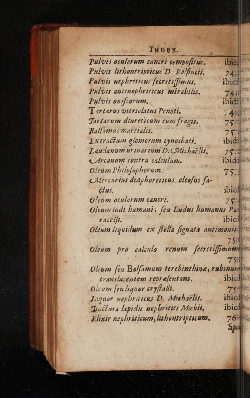 Pulvis oculorum cancri compofrtus. Pulvis litbontripticus D. holffucii. 744 Putois nepbrtttcus fetreti[imas, | ibid! Pulvis antinephriticus mirabilis. 74M Pulvis ontfcorum. ibiddtr Tartarus vitriolatus Peubti, 5 444 ! Jartarum diurericum CH fragis. 7e Ballamusmaartialis, —^' 7$ Extraéium glomorum cynosbati, ibidd/ Laudanum uripartum D.CMichaelis, 79:3 ctrcanum coutra caltulum. jbiddbsii Oleum Philofopborum. ; 76 c Mercurius diagborezicus. oleofus fa- 1 éus, ibicd!?^ Oleum oculorum cancri. 7$: Oleum ludi bumnani; fea Ludus bumanus Pai ratelfe. ibicll Oleum liquidum ex ffella frenata antimouii p | : 73 Oleum pro caule renum — fecretiffremumm | 735 Olum feu Balfamum terebintbina, rubinumpw translucentem veprafentams, ibicdlizd Oleum [eu liquor eryffalii. rx Ljuor nepbrüieus D. Adi baelis. ibic bu dautura lapidis ueylritici Maii, ibicdhs Elixir nephrizicum, litboutripticum, — 76580 Sp |
