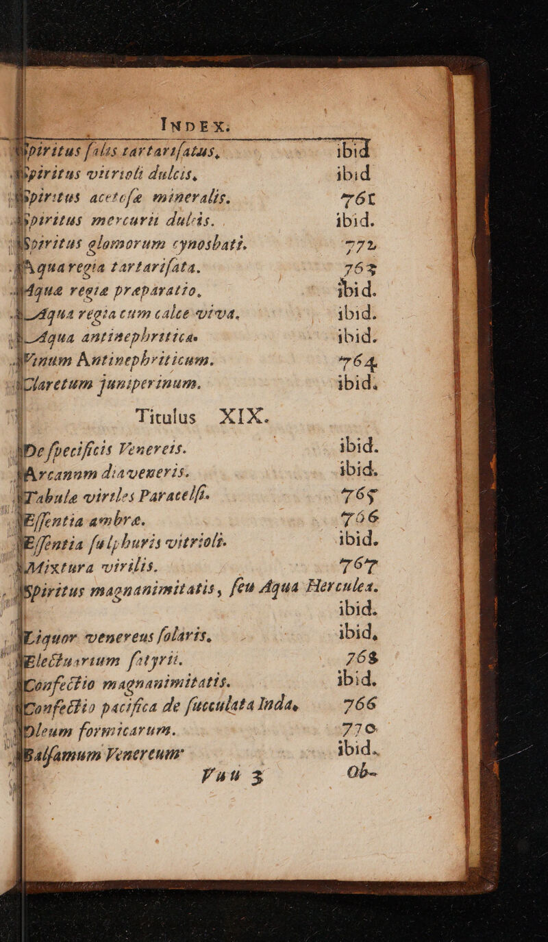 viris « brio e: dppirits acetefe mineralis. Bpiritus mercuri dulcis. disegni: PT glomorum onostati. 4n qua regia £artarifata. Maus regia preparatto, — r£gia cum c alte «vta, yBoMaua antiaephrittcae Aapyarezum juniperinum. Titulus XIX. Ie ? foetiftcis Venereis. Iarcanam diaeneris. Wrabule virtles Paracelft. JiEffentia ambra. Teri fe lp huris vitriolt. MMixtura virilis. ibid. ibid. 764. ibid; ibid. ibid. 765 ibid. »er 1 JiLiquor venevens falavts, fpeefectio magnauimitatts. 1 Yau 5 l | | | | | ibid. ibid, 76$ ibid. 766 77€ ibid. Qb-