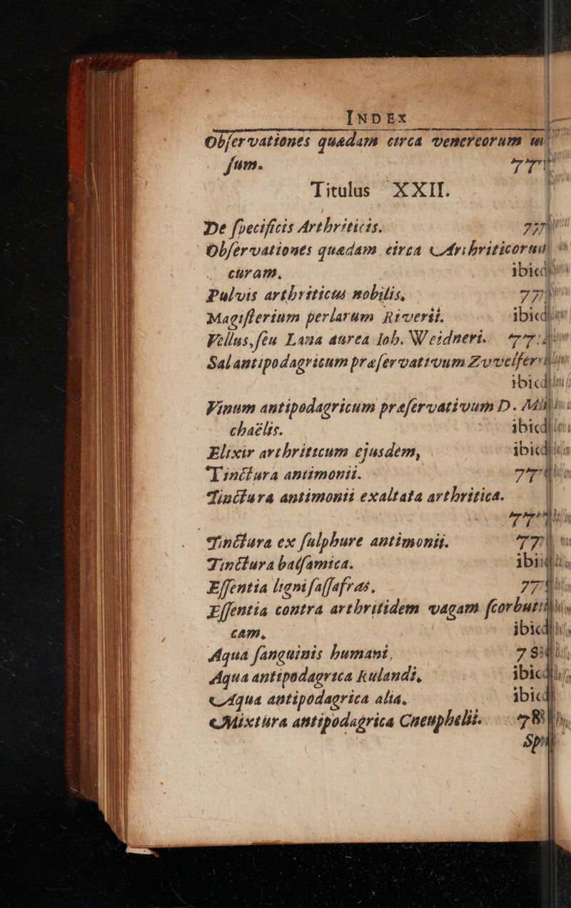 Vidgqioq n dumiprdnsbAmq quid ac deque giidcinp imc rar corpore : — Obfervationes quadam ctrca. venereorum wo Titulus XXII j be foecificis Artbriticis. 2: Ob/ervatioues quedam eirea «ribviticorum v | euratn, ibicdén Pulvis artbrsticta mobilis, TM Magifferium perlarum Ricerii. ibicdiw Vellus,feu Lana aurea Iob. Weidneri..— r7: dev Sal antipodagritum pra[ervattuum Zv velfervlm rbicdiii Vinum antipodagricum prefervativum D. Mill chaélts. 75g btedlit Elixir avtbrittcum ejusdem, ibicdiic *Tinchlura antimoniti. zu diuifura antimonii exaltata artbritica. [ WM | T eqinédara ex fülpbure antimonis. T0 w Tintlura batfamica. ibiq. E/fentia Isenifaffafras. 297 b Effentia contra artbritidem vagam fcorbutiu, cAm. jbicdii, Aqua fanguinis bhusaant, 7A 301. qua anttpadagrtca Kulandt, ibicdi;, C 4qu4 antipodagrica Alta, ibicdl cMixtra atitipodagrica Cueupbelil,.. e Ban. Sp : |