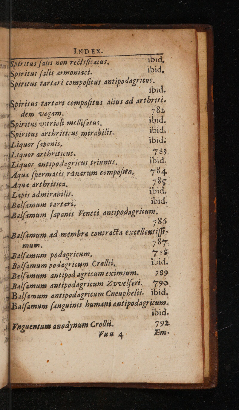 -. piritus fatis gon reéttficatus, 3bid, ps falis avmontact. | ibid, Spsritus tartari compofitus antipodagritus. i ibid. aSpiritus tartart copmpof[etas. alius ad arthriit. uni dem Uagap. 791 dBpiritus vitriclt melfatus. ibid. dSpiritus artbr iticus mirabilis. ibid. uMbiquor faponis, s MP TIE ibid. Liquor artbriticus. y4 95. JuMlzquor antipad ricus tritis. ibid. vidgua [permatis ránarum compofita, 74, vdudqua artbritica. — ic. il Lapt: admirabilis. ibi d, uBalfamum | fa rtarií. ibid. Mialfamumn faponis Veucti antipodagritum. den J AMBalfamum ad membra contracta exet llentiffi- 29c  yMBalfamum podagricum., 7v:$ ABalfamum antipad agricum eximium. 2892 d Ba/famum antipodagricum Cueupbelit- ibid. dBalfamum [anguinis humani antipodagricum. I ibid. Al Fnguentuns anodynum Crollii. 792. 4 yuu 4 Em- n E! * L UU LL -Aelxms mc A die ^ S erc le