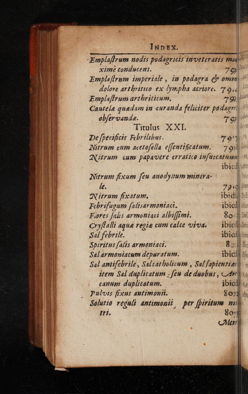 Iu»tx. In Emplaflrum nodis pudagricis invveteraris mad á ximé conducens. 7c Emplaffrnm imperiale , in podagra e omm, dolore artlritito ex lympha acriare. 79.4 Emplafirum arthrititum, 79)! Canrela quadam in curanda feliciter padaor'? obfer vanda. 79 Titulus XXI. li De fpecificis Febrilibus. 79 Nitrum cum acetofella e[fentifcatum. 79 ZUtrum ium papavere erratico infüccatumn) i ibicd|utt Nitrum fixam feu anodyaum mtinava- | le. 79«d in Aurum fixatum, ibidil 4i Febrifugum falisarmoniaci. ibied] iii Juores falis armoniaci albiffermi. 80:4 i Cryflalli agua regia cum calce viva. — ibicdhio Sal febrile. ibiad] i Spiritus falis armantaci. 8541 Salarmoniacum depuratum. ibid | dui Sal antifebrile, Salcatbolicum , Sal Yide, N item Sal duplicatum . feu de duobus , «24r canum duplicatum. ibicil pulvis fixus aptimonii. $03 4, Solutio vegull amtimonii, per fpiritum mi) Itf. 80 l cMean) |