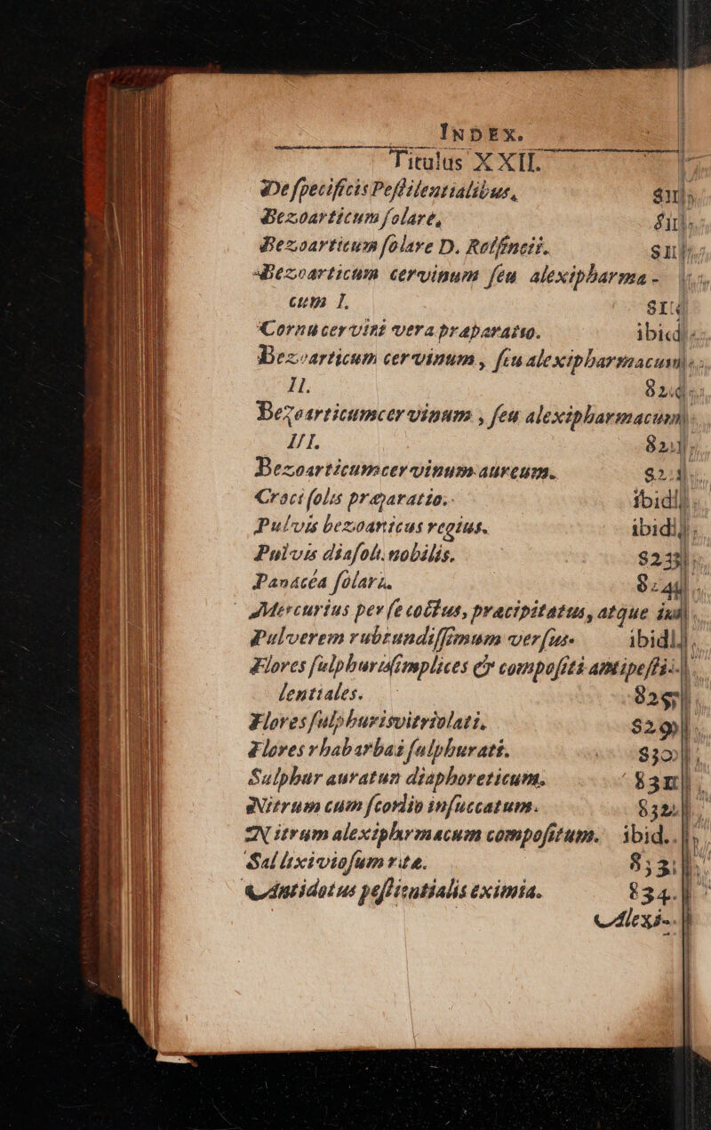 Titulus X XII. eDe fpeciftcis Peflilentialibus, $1) Bezoarticum folare, él. Bezoarticum folave D. Reffineit. sui. «Bezoarticum cervinum feu. alexipbarma - Cum T, SI Cornu cervint vera praparato. ibic:. Bezarticum cervinum , fcu alexipbarsmaacum).. Il. : 8 PA m Bezearticumcer vinum , feu alexipharmacum,. I7 I. 821; Bezoarticumcer vinum aureum. $23. Croci folis prajaratio..- foidll«. Pulvis bezoanicus regites. ibidij. Pulvis diafolt.nobális. | $233]; Panacéa folarz. $a... | Mercurius pev (e cotdus, pracipitatus, atque ind : pulverem rubtundiffimum verfus ibidlj ,. dores [ulpburisimplices e compofitá amtipeffi.. bs lentiales. 2$. KFloresfulphburisvitriolati, $29) ! lores v babarbai faiphuratt. EL ISM Sulpbar auratun diaphoreticum. $3n|. gitrtpe cum fcordio infuccatum. $324], ZN trum alexiphrmacum compofitum. ibid..| Sal lixiviofum rta. 853i. vdptidotus pefHisutialis eximia. 834. 4^ Cei. / |