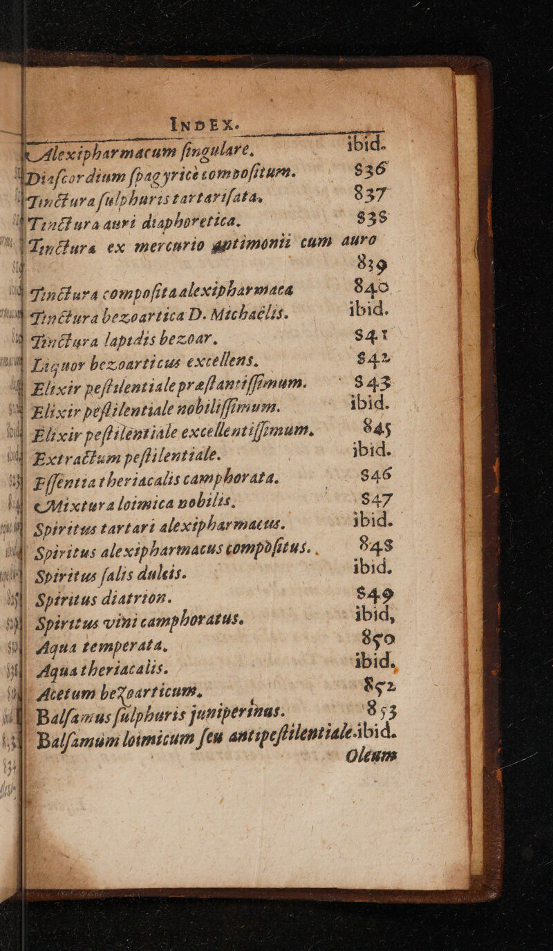 I lexipharmacum fingulare, ibid. lpisfcordium fpag yricà compofitum. $36 VAipéfura fulphuris tartartfata, 937 ! A Tzadiura Auri diaphorettca. $3$ d incfura ex mercurio aptimont: cum auro 4 819 id Jinifura compofitaalexipbarmata 840 d qPndura bezoartica D. Mtcbaclis. ibid.  Jintiara lapidis bezoar, $41 WW Fasouor bezoarticus excellens. $4 a Elixir peffentiale praflanttffimum. $43 Ü Elixir poflilentiale gobiliffmum. ibid. 04 Efrxir pef lentiale excellentium. 945 va Extratlum pefhilentiale. ibid. uU ppffentta t beriacalis campharata. 946 a CMIxtu valoimica nobilis, 947 WIN. Spfrtftus FAYLAF1 Alexiphbarmactu. ibid. iQ Spiritus alexipbartnatus tompofitus. 94$ Up Spiritus falis dulcis. ibid. jJ Spiritus diatrton. $4.9 Sl] Spirtzus vini camphoratus. ibid, Wi. Maua temperata. 850 I Maua theriacaüis. ibid. U- Mcetum bezoarttcum. ix uM Balfamus [ulphburis jutipersmas. 3 | INDEX. Oleum