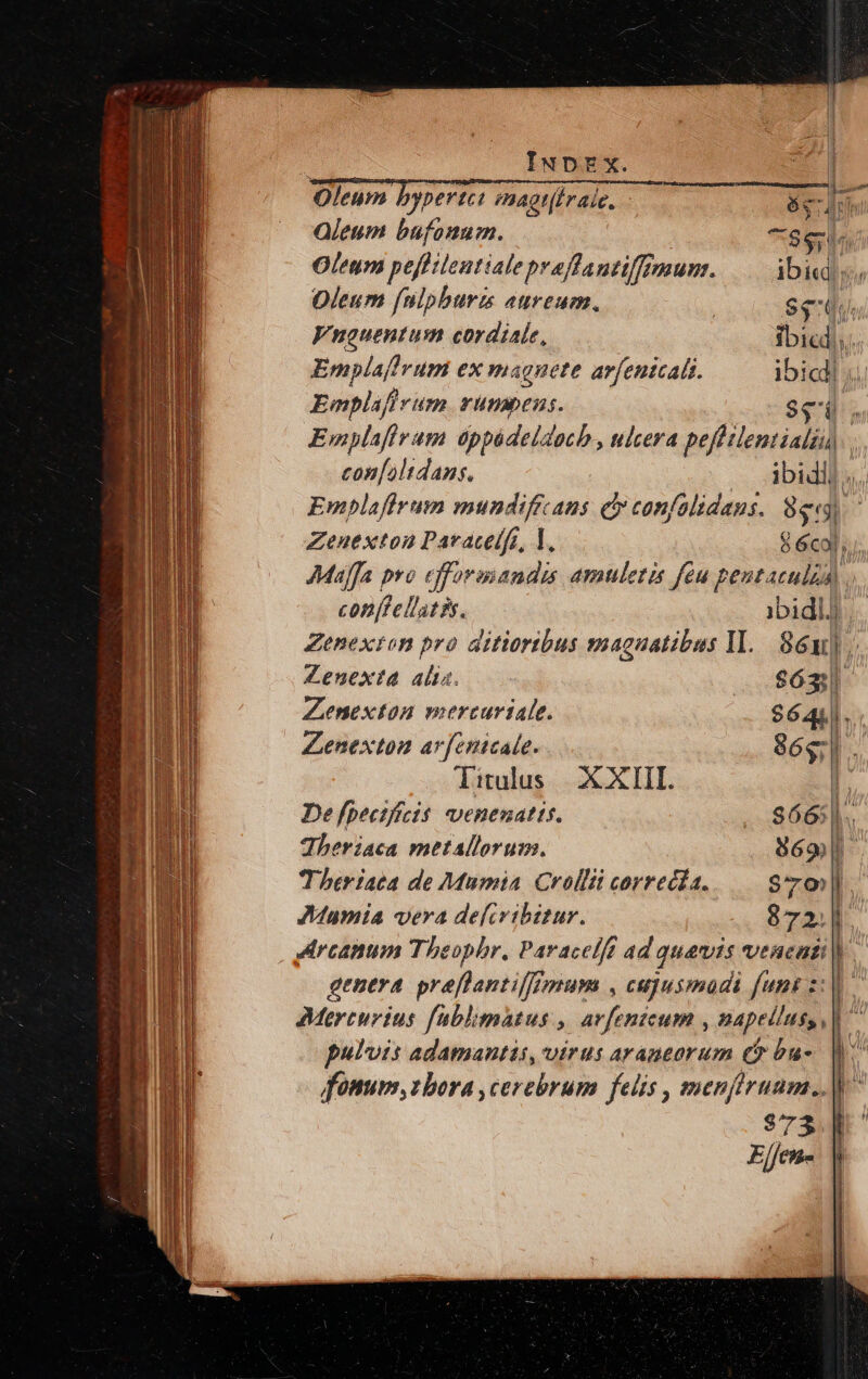 LEE rm — £227 Vet | — - v D ssm P^ te E i y y mo s y M» o albo y «€ s as um p ie rms v ay I... Lime teta oraSR: Ls um rip d — EAE EE — TEL m E Car  ^ D * qe e mem n Oleum byperte: mnagt(Iraie. Qleum bufonum. eS ein Oleum pefftientiale praffantiffimunz. ibiq Oleum [nlpburm aureum. | Siu. Vnauentum cordiale, ibicd. ripam ex magnete arfentcals. ibicl Emplif jrum rünbens. $e Emplafir pi óppádeldach., ulcera pefhilentialiu) con[alidans, ibidli. Emplaffrum mundificans ey confalidans. 8e Zenexton Paracelfo, 1l, 8 6col, Mufa pro efformiandis amuletis féu pentaculia). conftellatis. ibidl) Zenexton pro aitioribus magnatibus 1l. 86]. Zenexta alia. $63 Zenexton mercuriale. | $6441. Zenexton arfenicale. 86g. litulus XXIII. [ De [peezffcis. venenatis. $665]. dheriaca metallorum. 869 - Theriaca de Mumia Crollii correcía. $70| JMamia vera defcribitur. 872. | genera preflantilffnum , cujusmadi funk s: puluis adamantas, virus arantorum e bu-