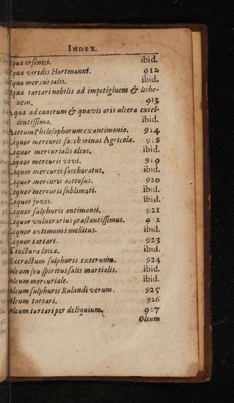 | .3 : Iupz*x. | 2 qua ar [enici. ibid. WMauwa viridis Hartman. o9IL Mtaua eney cuy 4alis. ibid. Waua tartari nobilis ad impetigiutm ey ache- a zem, 913 ] igna ad cancrum (T giis orió ulcera excel- ul £ent iffrma. ibid. M eezuzo Pbilofophorum ex antimóni. | 914 Wbzauor mercurii faccbarinas Agricola. 91$ «quer yaercur ialis alius, ibid. lujgguor mercari v1vt. 9i9 !I:raquer mercurit faccbaratus, —— ibid. doiguer eser curi: acetofus. 920 njpiquer mercurii foblimatt. ibid. WyDzauor Jo715. ibid. uf ILzquor [alphuris antimontt, O2I fits Liquor vulaerarius preflantiffumus. — 9^2 T jpiquor antimoniimellus. —— ibid. , t quor £Av LAr1. 923 Vl in ciura facca. ibid. ulExezraéfam [ulphuris externum. 924 Wleum feu fpiritusf/aizs emartialts. ibid. eum mercuriate. ibid. ulldeum fuiphuris Rolandi verum. 92$ ioMMeum tartari. 926 du MMeum tarzariper AE IHT o 9T n | Oleutis