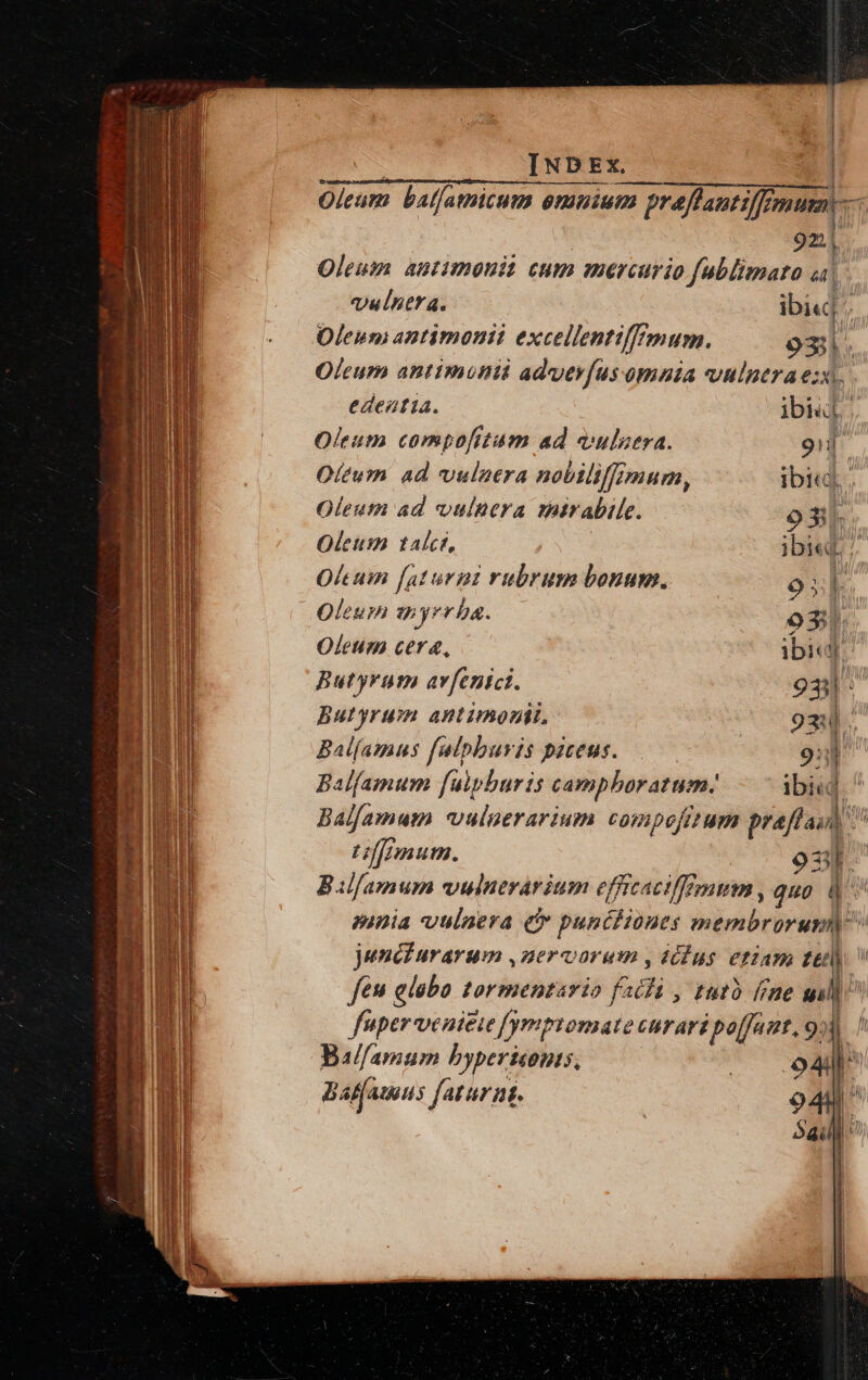 puram nj: — » or Mr. Mime v3 : « -— 71 tae dia Lm Ó—— — e f pec tmwratren INDEx. | Oleum balfamicum emuium m preflantiffF mur, Y 9z| Oleum autimoui cum mercurio fublimato ai eulntta. ibi«| ; Oleum antimonii excellentiffrmum. oxi. Olcum antimunti adverfus omnia vulnera ei. edeatía. ibid. Oleutn compofitum ad vulstra. 9i Oltum ad vulaera nobiliffimum, ibi«, | Oleutn ad vulnera mirabile. o3l. Oleum talct, ibi«dL 7 Olcum [aturni rubrum bonum. o. Oleum gi yrr ba. ox! Oleum cera, ibi]: Butyrut av[enici. 931 : butyrum AHLUMOPL, 9344. Balíamus falpburis piceus. [ 9ub Bal(amum fuipbaris campboratum: ibi«d ^ Balfamum vuluerarium compofitum Ris T f/nmum. 3t. Bilfamum vulnerarium effitaciffimum , quo [^ A mnia vulnera e punéfioues meribror un jundiurarum ,zervorum , (cus etiam (o feu glabo tormentario fa 2i , tutà (ine gil fuper veni£ie [ygpptomate curari po[fant, 9»). | Bal/amum byperifibis, ! EK  Batfauus fatur nt. 5a | i