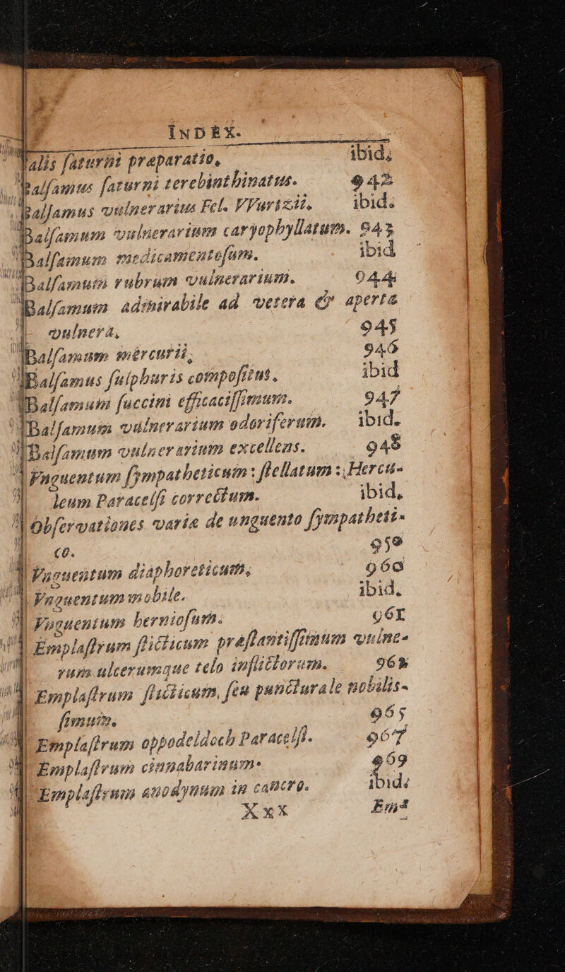 : | INDEX. | co i; 7 lalis faturin praparatio,. ibid; v alfagites faturni zerelbintbinatus. 942 v palfamus oulner arius Fel. VFarizit. ibid. Balfaguen vnlrierarttm caryopbyllatum. 845 palfamum medicamentefam. ibid wBalfamntn rubrum Uinerar tm. 044 dBal/amum Adrniralile ad vetera ec aperta dr ouinera, 945 dBalfamum snércturii, 946 UN famis faipharis compofizm., ibid qeleman! faccini efficaciffmsum. 947 ABalfamum xouinerarium oderiferuit, — ibid. T Baifamim vulner trium excelicas. 949 1 Vnguentum fmpatbeticum flellatum : .Herca- Jo eum Par acelf correttum. ibid, : Obfcrvatioues varia de unguento fympathett- D c. 95e 1: 1 Vaoueutum diaphoreticum, 9690 T. Vaguentum m obite. ibid.  Voguenium berniofurn. g6r y I Emplaffrum ficium preflantiffiuum quint. WA orups ulcerumque telo infttoram. 965» ^3 Emplafirum fuciscum, fea punciurale pobilis- B fumum. e 985 / n 7 7 / a i AN UEgpla irum oppodeidoch Paraes/j- per IU Emplaffruem cinpabariaum-: 959 M UEmplaftenm auod yum 1H cameo. ja n *xX Ep » Corn PERENNE MATE a ECSESERECEESEEETNENÉE —S