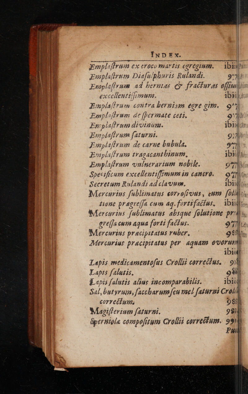 E — mote Umen iie 7: ramener ie npe, iore cce gmpl^, Forum ex eroco martis egregium. — ibit: Ewpla flrum Diefulpburis Rulandi. 9731 iae ruo 2d Yu e fracturas offimyiu cellentillimum. ibailé E: iinreis contra berniam egre gim.. 9 Emplifirum de [ermate ceti, 9 Em p! lafirum diviaumn. «oils Ewoplafhr um faturut. 9: Ai Ks mplaffrum de carue bubula. 9^ Epl; sf! rum tracacantbinum, ibi» Emplaffrum wulnerarium nobile. 97 Speciffcum excellentiffimum in camro..— 900 Secretum Rulandi ad clavum. p s Mercurius fublimatus eorroffuus, eum foll zione praoreffa cum ag.fortifadíus, | ibii [.. Mercuries fublimarus absque foluzione proa ere[fa cum aqua forti factus. 971lu Mercurius pracipstatus ruber, — 99. Mercurius pracipitatus per. aquam. ovorum k ibii l Lapis medicamentofas Crollii correcius. / oy Lapis falutis. osi] -..apis falutis alius incomparabilis. re f Sal, butyrum, faccbarum eu maed fattirii CrolN coyreéd um; 083] Maeiflerium faturani. 98i i Spertiole compofitum Crollii corretitum. 99 Pun l
