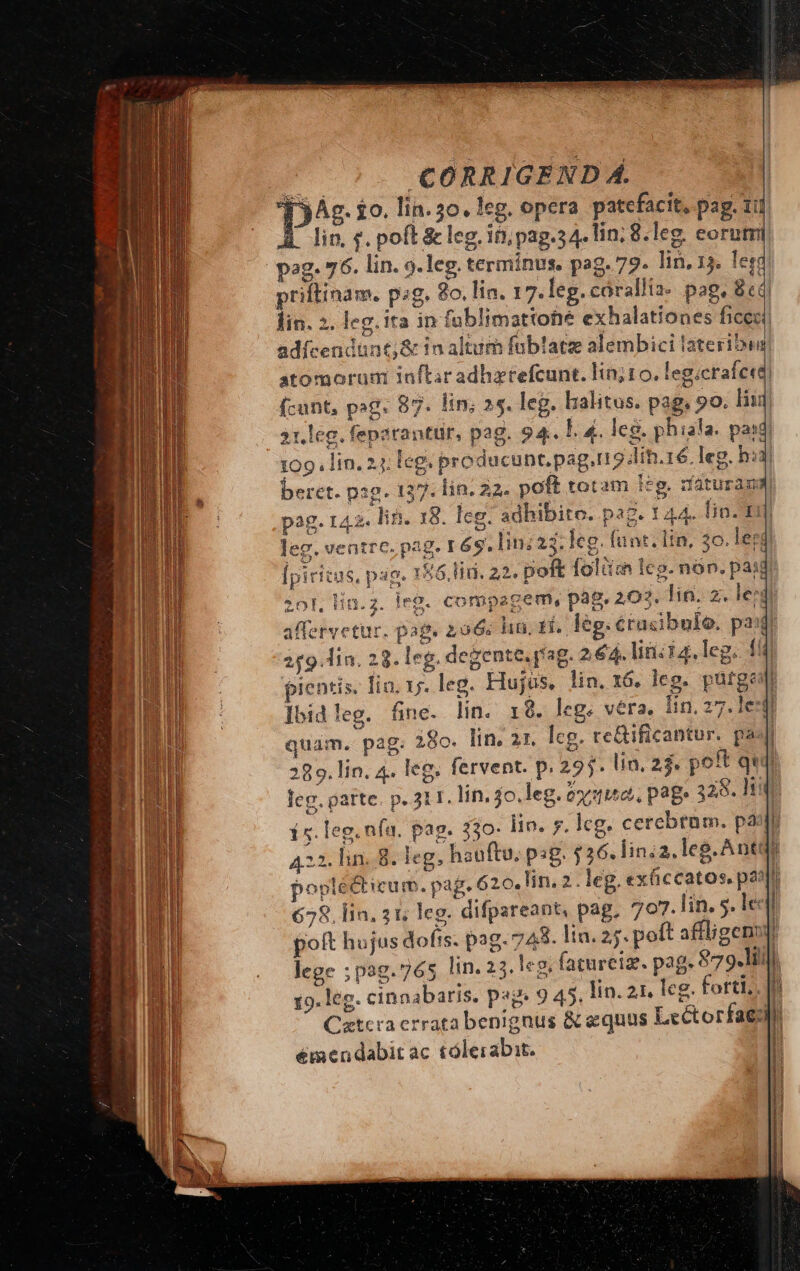 F CORRIGEND Á. TyAg. 10. lin. 30. leg. opera patefacit, pag. 111 [ lin, f. pofE &amp; leg, in, pag.34. lin; 8. leg. eorum priftinam. psg. 8o. lia. 17. leg. cárallia- pag, 8 lin. 2. leg. ita in fublimattohe exhalationes fice adícendünt;&amp; in altum füblatz alembici lateribun] atomorum inftar adhztefcunt. lin; to. leg.crafe«d) fcunt, pog. 87. lin; 25. leg. halitus. pag, 90. liii 21. leg. feparantür, pag. 94. L. 4. leg. phiala. paid) 109. lin, 24; leg. producunt. pag,rr5 din.16. leg, huj beret. pig. 137. lin. 22. poft totam icg. rfaturaum pag. 142. lin. 18. Ieg. adhibito. pag. 144. lin. m leg. ventre. pag. 16g. Ii; 23. leg. funt. Itn, 30. ler! [piritas, pag. 156.Hd. 22. poft folüim lcg. non. paid 20l, Hin. 2. leg. compagem, pag. 203. lin. 2. led affervetur. pag. 206c ha. fi. leg. crasibule. pof 259 lin. 23. leg. degente. pag. 2,64. lini i4. leg. 1i pientis, Tia. 1j. leg. Hujus, lin. x6. leg. purge Ibid leg. fie. lin. 18. leg. vera, lin. 27.1esfl quam, pag. 28o. lin. 21. lcg. re&amp;ificantur. paJ 289. lin. 4. leg. fervent. p. 295. lin, 23. pot quii leg. parte. p. 3I. lin, 4o.leg. óx1, page 328. ty 15. leg. nfu. pag. 330- iin. 7. lcg. cerebtam. paa 422. lin. 8. leg, hauftu, psg. $26. linia, leg. Ant i poplécticum. pag. 620.lin. 2. leg. exficcatos. past 658. lin. 21; leg. difpareant, pag, 707.lin. 5. lc ! poft hujus dofts. pag. 743. lin. 25. poft affligenr lege ;pog.765 lin. 25.1«g. (aturcize. pag. 879.1. 19. leg. cinnabaris. pag. 9 45, lin. 21. leg. forti, |n Catcra errata benignus &amp; equus Lectorfaed émendabit ac tólerabit. m—— ——