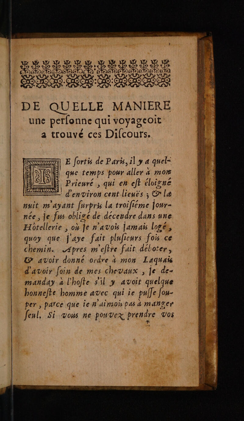 Las A A DE QUELLE MANIERE une perfonne qui voyageoit a trouvé ces Difcours. E {ortis de Paris, il y a quel= | que temps pour allons a m0 | Prieuré ; qui en eft élivne TE Penviron cent lieuës ; Le |, nuit m ayant furpris la troifiéme jour- née, je fus obligé de decendre dans ane Et itallerts , 0% fe n'avois Jamais logés, quoy que j'aye fait plufieurs fois ce chemin. Apres m ‘efère fait, déboter, Œ@ avoir donne ordre 4 mon Laquaïs d'avoir foin de mes chevaux , je de- manday à l'hofte sil y avoit quelque honnelte homme avec qui ie pul]e Jou- per , parce que je n'ainois pas à mah£er feui, Si Vous ne pouvex | pre Vos