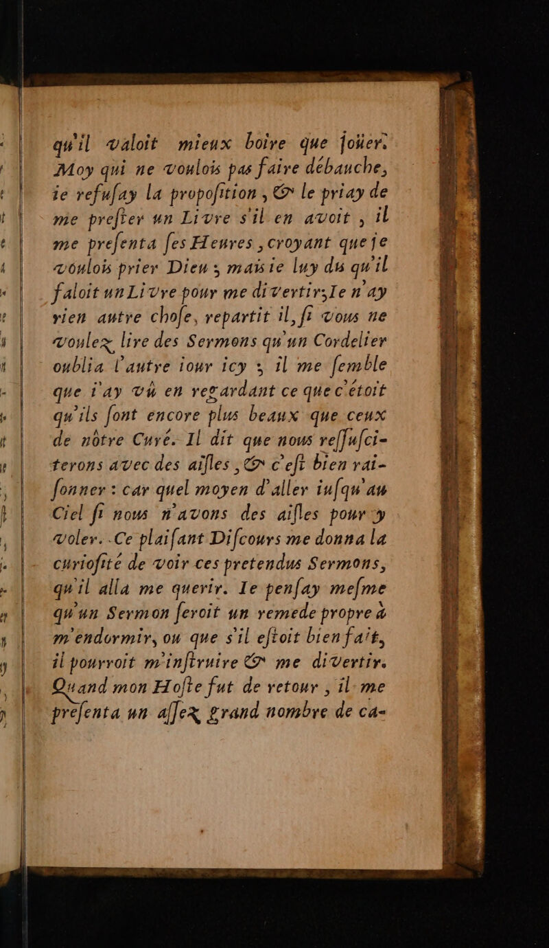 IP qu'il waloit mieux boire que foüer. Moy qui ne voulois pas faire débauche, ie refufay La propofition , € le priay de mie prefter un Livre s'ilen avoit , il me prefenta les Henres croyant queje vônlois prier Dieu: maisie luy dé qu'il faloit un Livre pour me divertir;Ie n 4y rien autre chofe, repartit il, fi &amp;ous ne voulez lire des Sermons qu'un Cordelier oublia l’autre iour icy y il me [emble que i'AY Th en resardant ce que cétoit qu'ils font encore plus beaux que ceux de nôtre Cure. Il dit que nous reffufci- terons avec des aïlles ,&amp; c’eft bien rai- fonner : car quel moyen d'aller iufqn'an voler. .Ce plaifant Difcours me donna la curiofite de Voir ces pretendus Sermons, qu'il alla me querir. Ie penfay mefme qu'un Sermon feroit un remede propre &amp; m'endormir, on que s'il eftoit bien fait, ilpourroïit m'infiruire &amp; me divertir. “and mon Hojte fut de retour , il:me prefenta un alex grand nombre de ca-