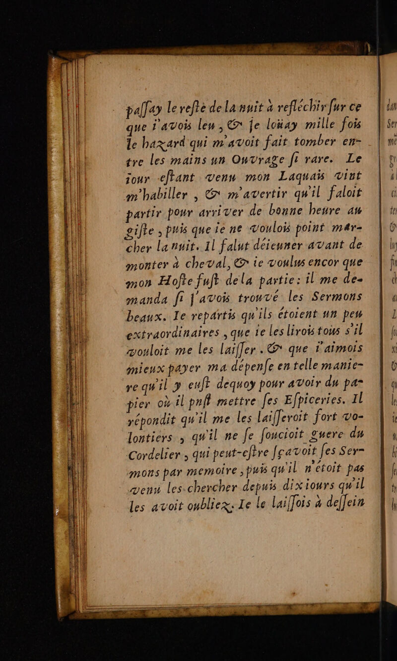 pallay Le refté de la nuit à refléchir fur ce que i'avois les, € je loüay mille fois le hazard qui m'avoit fait tomber en- tre les mains un Ouvrage ft rare. Le jour etant venu mon Laquaïis vint m'habiller | &amp; m'avertir qu'il faloit partir pour ayriver de bonne heure au gifte , puis que ie ne vouloïs point mar- cher lanuit. Il falut déieuner avant de monter à cheval, © ie voulus encor que mon Hofte fuft dela partie: il me de- manda fi f'avois trouvé les Sermons beaux. Te repartis qu'ils étoient un pew extraordinaires , que ie Les liroistous s'il æouloit me les laiffer . que 'aimois mieux payer ma dépenfe en telle manie- re qw'il y euf? dequoy pour avoir du pa* pier où il prff mettre Jes Efpiceries. Il yépondit qu'il me les laifferoit fort vo- lontiers à qu'il ne fe foucioit guere du Cordelier , qui peut-cftre [ravoit [es Ser- mons par memoire , Du qu'il n'étoit pas venu les-chercher depuis dixiours qu'il des avoit oubliez: Ie le laiffois à deffein