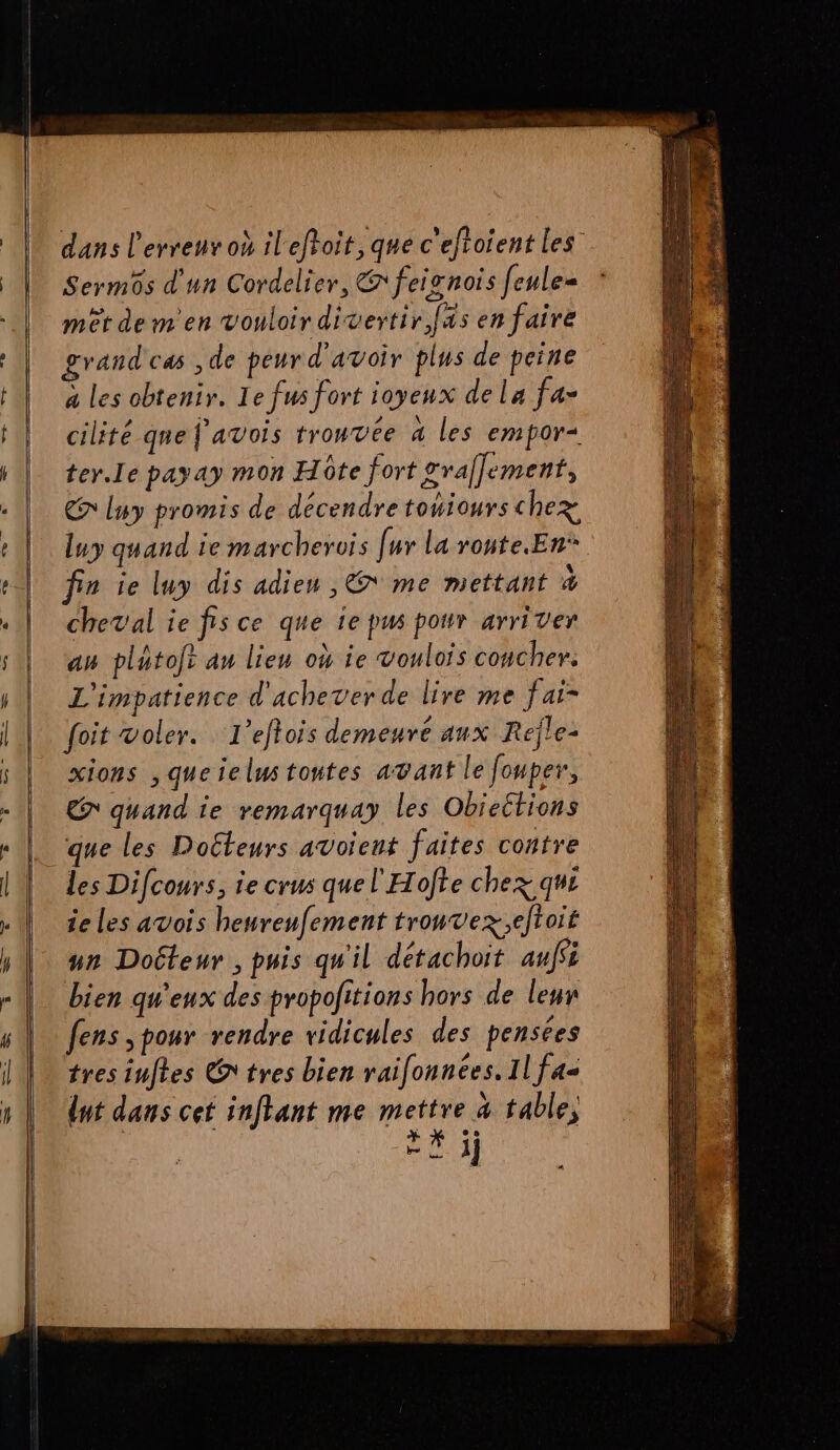dans l'erreur où ileftoit, que c'eftoient les Sermôs d'un Cordelier, @ feisnois feule= mêt de m'en vouloir divertir [as en faire grand cas ,de peurd'avoir plus de peine a les obtenir. Le fus fort joyeux dela fa- cilité que J'avois trouvée a les empor+ ter.Ie payay mon Hôte fort graffement, > luy promis de décendre tohiours chez luy quand ie marcherois [ur la route.En* cheval ie fisce que ie pus pour arriver am platoft au lien où ie voulois coucher. L'impatience d'achever de lire me fai- foit voler. L’eftois demeure aux Réjle- xions , queielustoutes avant le fouper, € quand ie remarquay les Obicétions que les Doéteurs avoïent faites contre les Difcours, ie crus quel'Hofte chez qui ie les avois heureufement trouvez;eftoit un Doiteur , puis qu'il détachoit auffi bien qu'eux des propolitions hors de leur fens pour rendre ridicules des pensées tres inftes @tres bien railonnées. Il fas dut dans cet inftant me mettre 4 table, | U à. 3j