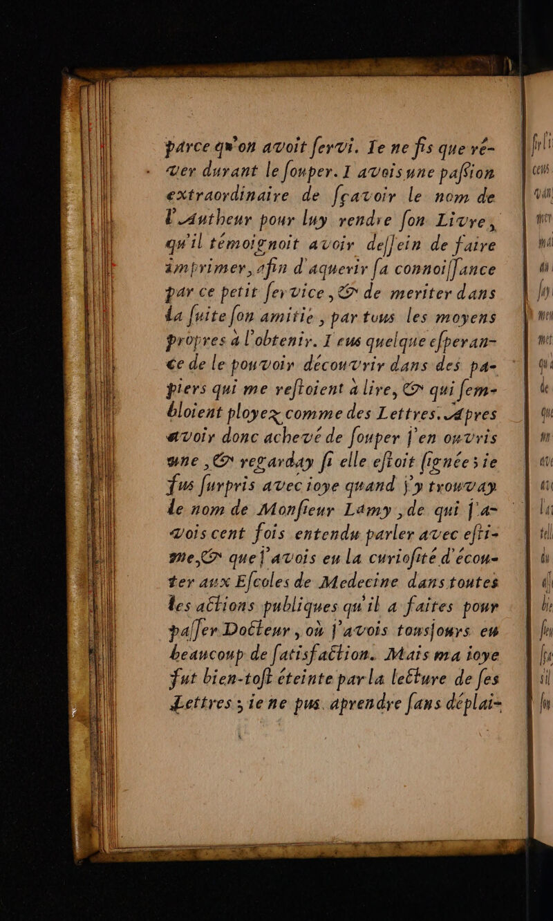 PORT RS OR (l parce qw'on avoit fervi. Le ne fis que re- L DOUTE - er durant le fonper.I avoïsune paffion | + {ll extraordinaire de fratoir le nom de VW [LIL lautheur pour luy rendre [on Livre, | EE qu'il témoignoit avoir deflein de faire | Mi (ll imprimer, afin d'aguerir [a connoi[]ance |“ ( par ce petit fervice, de meriter dans {A da fuite [on amitie ,partuus les moyens mi propres a l'obtenir. I eus quelque efperan- ni ce de le pouvoir decouvrir dans des pa- qu piers qui me reftoient a lire, @ quifem- | « bloient ployez comme des Lettres. apres qu avoir donc achevé de fouper j'en onvris | une ,C regarday fi elle eftoit (ignéesie | fus furpris avec ioye quand ÿ'y trowvay de nom de Monfieur Lamy ,de qui j'4= ‘| Zois cent fois entendu parler avec efti- me quel avois eu la curiofité d'écou- | ter asx Efcoles de Medecine danstoutes À les allions publiques qu'il a faites pour paller Docteur ,où J’avois tonso#rs ew beancoup de [atisfaltion. Mais ma ioye fut bien-toft éteinte parla leture de fes Lettres siene pus. aprendre [ans déplai-