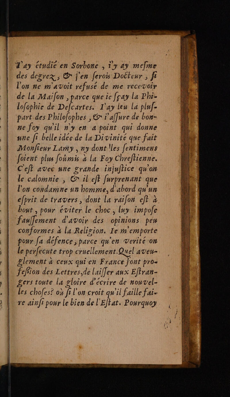des degrex ; E j'en ferois Docteur, F on he m ATVOIT refuse de me recevoir de la Maïfon , parce que ie [cay la Phi- lofophie de Defcartes. T'ay leu la pluf- part des Pbilofopbes , Er 1 ’affure de bon- ne foy qu'il ny en à point qu donné nne fi belleidee de La Divinité que fait Monfieur Lamy , ny dont !les [entimens foient plus foñmis x la Foy Chrefitenne. C'ejt avec nne grande injuftice qu'on le calomnie , @ il eff furprenant que l'on condamne un homme, d'abord qu'un efprit de travers, dont la raifon eft à bout , pour éviter le choc, luy impole faullement d'avoir des opinions pes conformes à la Relivion. Ie m emporte pour [a défence ; parce qu'en verité on Le perfecute trop cruellement. Quel aveu plemenñt à ceux qui en Francé font pro- feffion des Lettres, de Laif]er aux Efiran- gers toute la gloire d'écrire de nouvel- Les chofes® ok fi on croit qu'il faille fais re ainfi pour le bien de l'Eftat. Pourquoy