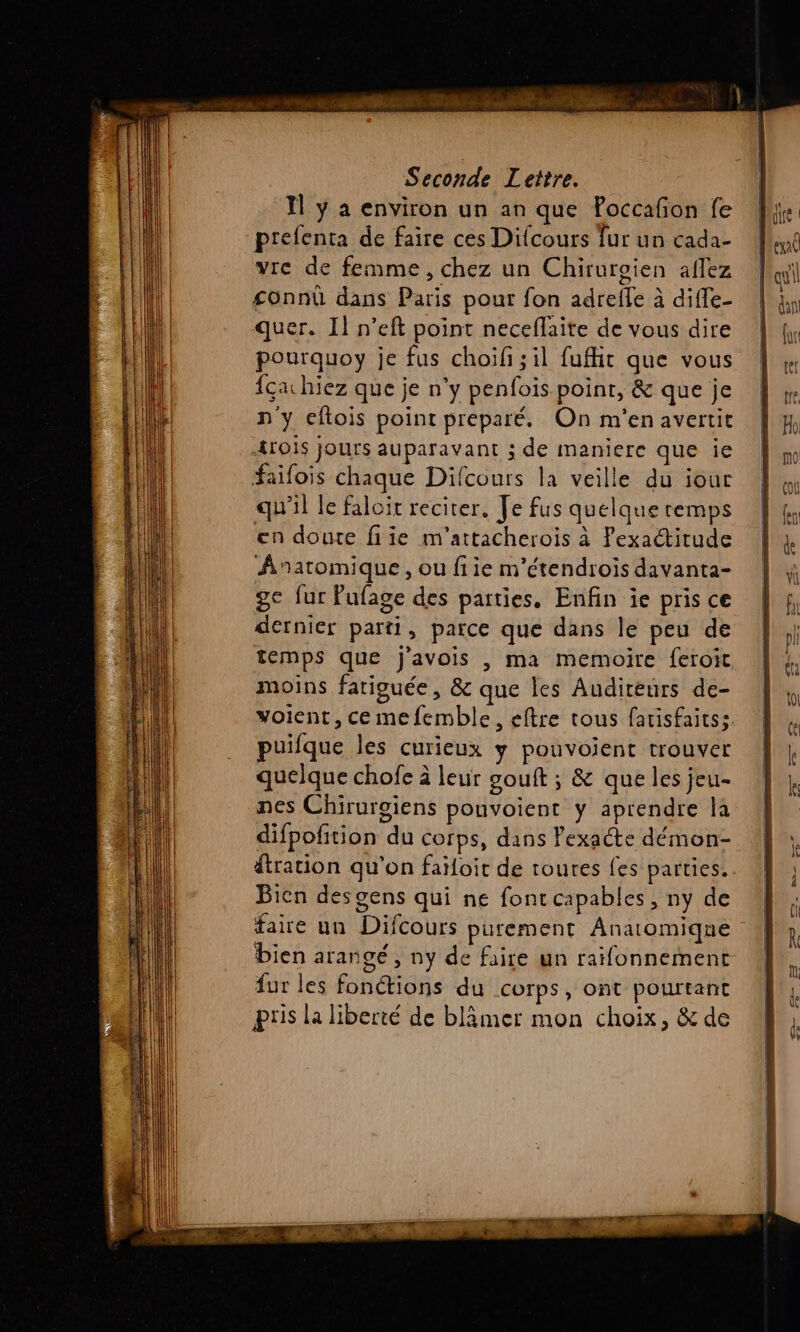 te Ma EE Seconde Lettre. I ÿ a environ un an que Poccafñon fe prefenta de faire ces Difcours fur un cada- vie de femme, chez un Chiruroien aflez £onnû dans Paris pour fon adrefle à diffe- quer. Il n’eft point neceflaite de vous dire pourquoy je fus choil ; il fufhit que vous {ça hiez que je n’y penfois point, &amp; que je n'y eftois point préparé. On m'en avertit &amp;rOÏS jours auparavant ; de maniere que ie faifois chaque Difcours la veille du iour qu'il le falcit reciter. Je fus quelque remps en doute fiie m'attacherois à Pexaétitude Anaromique, ou fiie m’étendrois davanta- ge fur Pufage des parties, Enfin ie pris ce dernier parti, parce que dans le peu de temps que j'avois , ma memoire feroit moins fariouée, &amp; que les Auditeurs de- voient, ce mefemble, eftre tous fatisfaitss. puifque les curieux y pouvoient trouver quelque chofe à leur gouft ; &amp; que les jeu- nes Chirurgiens pouvoient y aprendre la difpofition du corps, dans Pexaéte démon- dtration qu'on faïloit de toures fes parties. Bien desgens qui ne font capables , ny de faire un Difcours purement Anatomiqne bien arangé, ny de faire un raifonnement fur les fonctions du corps, ont pourtant Pris la liberté de blâmer mon choix, &amp; de