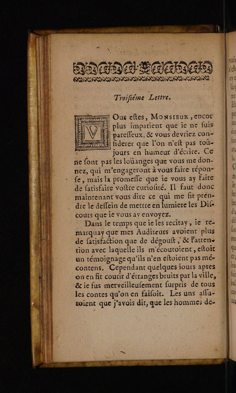 #7 \ NATOC ECRIAGIA RRLRLRLRYAVAUREAUARURLARUAUEURR Tro ifiéme Lettre. =1 Ous eftes, MONSIEUR ,EnCOL plus impatient que ie ne fuis parefleux, &amp; vous devriez con- fiderer que l’on n’eft pas toù- jours en humeur d'écrire. Ce ne font pas les loïianges que vous me don- nez, qui m’engageront à vous faire répon- fe, mais la promelle que ie vous ay faite de fatisfaire voltre curiofiré. Il faut donc maintenant vous dire ce qui me fit pren- dre le deffein de mettre en lumiere les Dil- cours que ie VOUS ay ENVOYEZ. Dans le temps que ieles recitay, ie re- marquay que mes Auditeurs avoient plus de fatisfaction que de dévouft , &amp; Pattene tion avec laquelle ils m'écoutoient , eftoit un témoignage qu'ils n’en eftoient pas MÉ contens. Cependant quelques iours apres on en fit courir d'étranges bruits par la ville, &amp; ie fus merveilleufement furpris de tous les contes qu’on en failoit. Les uns aflu- soient que j’avois dit, que les hommes de-