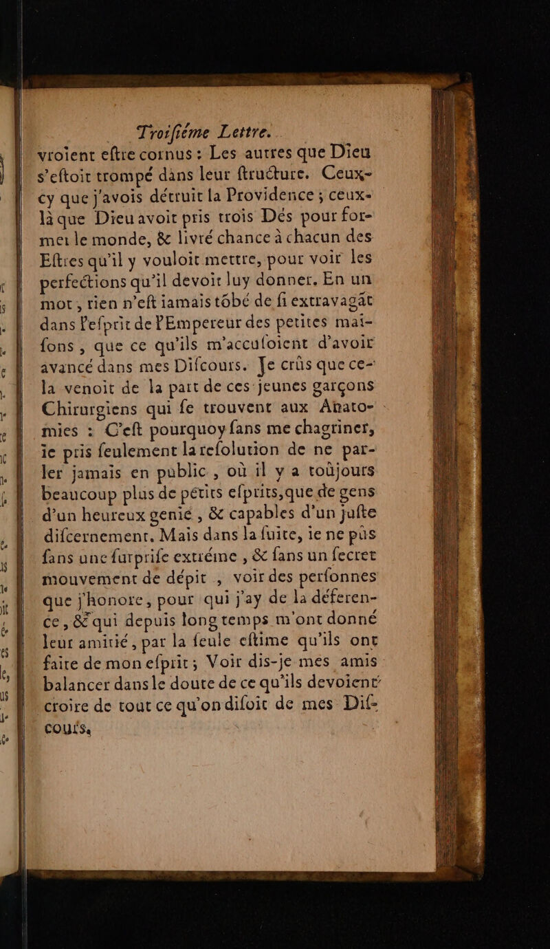 vroient eftre cornus : Les autres que Dieu s’eftoir trompé dans leur ftructure. Ceux- cy que j'avois détruit la Providence ; ceux- que Dieu avoit pris trois Dés pour for- met le monde, &amp; livré chance à chacun des Eftres qu’il y vouloit mettre, pour voir les perfeétions qu'il devoir luy donner. En un mor, rien n’eft iamais tobé de fi extravagat dans Pefprit de PEmpereur des petites mai- fons , que ce qu’ils m'acculoient d’avoir avancé dans mes Difcours. Je crûs que ce- la venoit de la part de ces jeunes garçons Chirurgiens qui fe trouvent aux Ahato- mies : C’eft pourquoyfans me chagriner, ie pris feulement larefolution de ne par- ler jamais en public , où il y a toûjours beaucoup plus de pétits efprits,que de gens d’un heureux genie , &amp; capables d’un jufte difcernement, Maïs dans la fuite, ie ne pus fans une farprife extréme , &amp; fans un fecret mouvement de dépit , voir des perfonnes que j'honore, pour qui j'ay de la déferen- ce , &amp; qui depuis long temps m'ont donné leur amitié, par la feule eflime qu'ils ont faire demonefprit; Voir dis-je mes amis balancer dansle doute de ce qu’ils devoient croire de tout ce qu'ondifoit de mes Dit COULS: