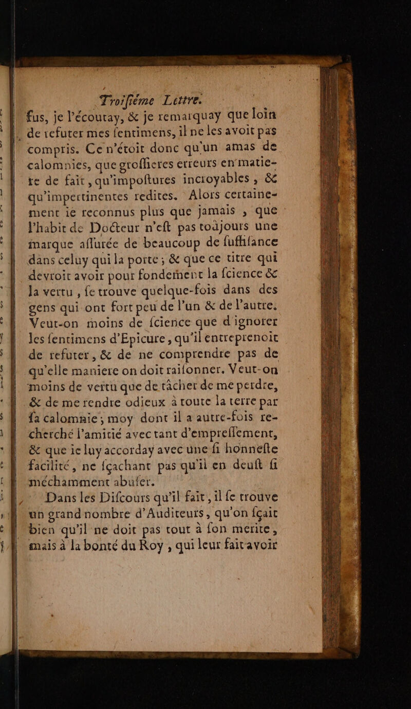 fus, je l'écouray, &amp; je remarquay que loin _ de 1efuter mes fentimens, il ne les avoit pas compris. Ce n’étoit donc qu'un amas de calomnies, que grofficres erreurs enmatie- te de fait, qu'impoftures incioyables , &amp; qu’impertinentes redites. Alors certaine- ment ie reconnus plus que jamais , que l'habir de Docteur n’eft pas toujours une marque aflurée de beaucoup de fufhfance dans celuy qui la porte; &amp; que ce titre qui devroit avoir pour fonderent la fcience &amp; Ja vertu , fe trouve quelque-fois dans des gens qui ont fort peu de l’un &amp; de l’autre. Veut-on moins de {cience que d ignoter Jes fentimens d’Epicure, qu’il entreprenoit de refurer, &amp; dé ne comprendre pas de qu’elle maniere on doit raifonner. Veut-on moins de vertu que de râcher de me perde, &amp; de me rendre odieux à toute la terre par {a calomnie; moy dont il a autre-fois re- cherché l'amitié avec tant d'empreflement, &amp; que ic luy accorday avec une fi honnefte facilité, ne {çachant pas qu'il en deuft fi méchamment abufer. Dans les Difcours qu’il fait, il fe trouve un grand nombre d’Auditeuts, qu'on fçait bien qu'il ne doit pas tout à fon merite, mais à la bonté du Roy , qui leur faitavoir