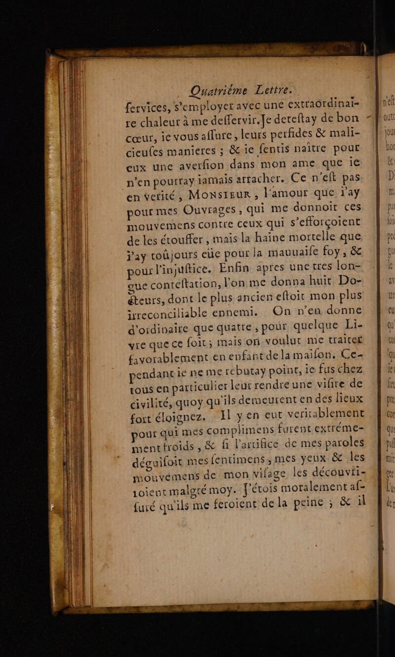 fervices, s'employer avec une extraôrdinai= re chaleur à me deffervir. Je dereftay de bon cœur, ie vous aflure, leurs perfides &amp; mali- cieufes manieres ; &amp; ie fentis naître pour eux une averfion dans mon ame que ie n'en pourray jamais arracher. Ce n'eft pas en vetité, Monsteur , l'amour que ray pour mes Ouvrages, qui me donnoit ces mouvemens CONTE CEUX qui s’efforçoient de les étouffer , maïs la haine mortelle que j'ay roûjours eüe pour la mauuaife foy, &amp; our l'injuftice. Enfin apres unetres ion- gue conteftation, l’on me donna huit Do- éteurs, dont le plus ancien eftoit mon plus irreconciliable ennemi. On n'en donne d'oidinaire que quatre, pour quelque Li- vie que ce foir ; mais on voulut me traiter favorablement en epfant de la mailon. Ce pendant ie ne me rébutay point, 1€ fus chez tous en particulier leur rendre une vire de cvilité, quoy qu'ils demeurent en des lieux fort éloignez. Il y en eut veritablement pour qui mes complimens furent extréme- mentfroids, &amp; fi l'aruifice de mes paroles déguifoit mes fentimens ,; mes yeux. &amp;e les mouvemens de mon vifage les découvti- Loient malgrémoy. fétois moralement af- furé qu'ils me feroient de la peine ; &amp; | es. dE ES fe LU UT ME Mot SE dt. CHRIS
