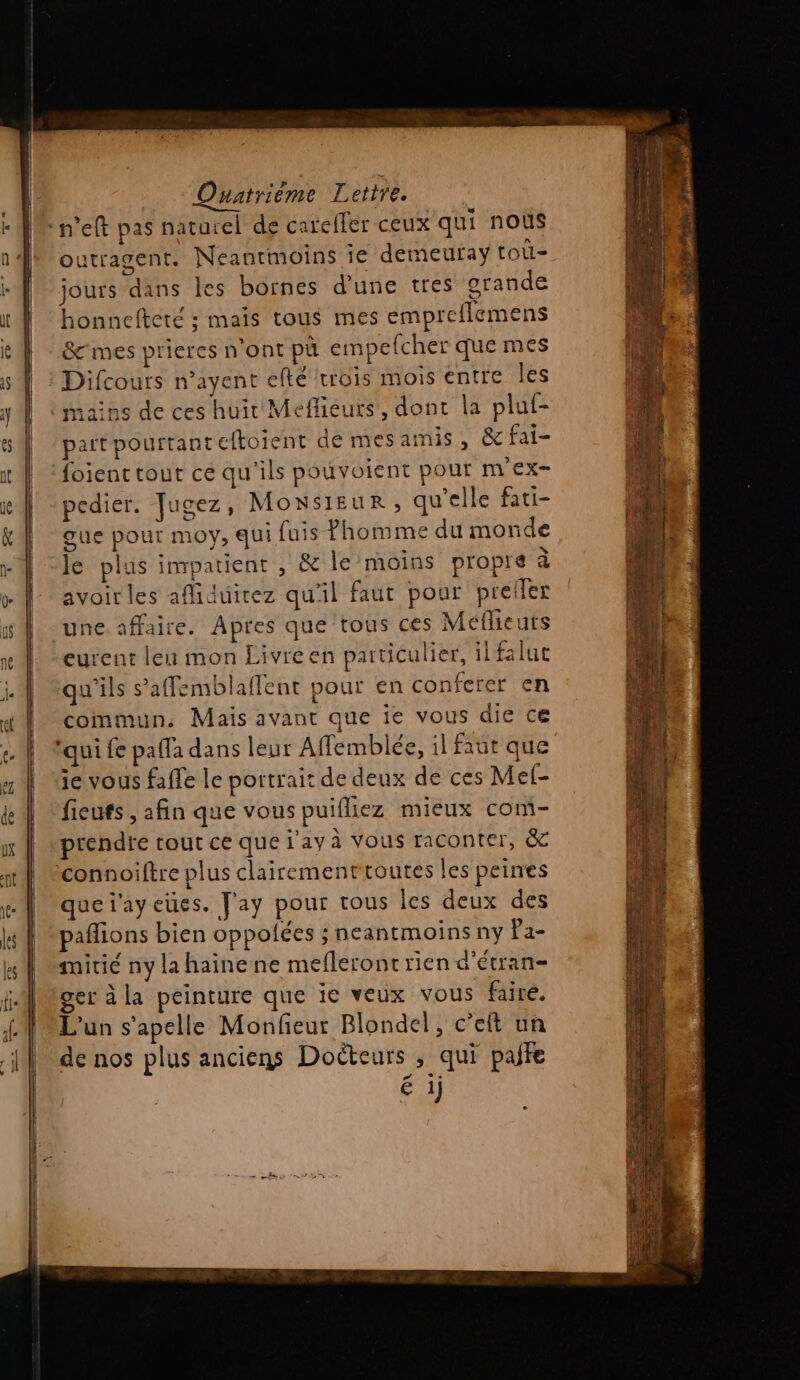 outragent. Neanrmoins ie demeufay toù- jours dans les bornes d'une tres grande honnefteté ; maïs tous mes empreflemens &amp;cmes prieres n’ont pù empefcher que mes mains de ces huit Meflieurs, dont la pluf- partpourtanteftoient de mesamis , &amp;fai- foient tout ce qu'ils pouvoient pour m\' ex pedier. Jugez, MONSIEUR , qu’elle fati- gue pour moy, qui fuis Phomme du monde le plus impatient , &amp; le moins propre à avoir les afliduirez qu'il faut pour preder une. affaire. Apres que tous ces Méflieuts eurent leu mon Livre en particulier, ilfaluc qu'ils s’affemblaflent pour en conferer en commun, Mais avant que ie vous die ce ui fe pafla dans leur Affemblée, il faut que ie vous faffe le portrait de deux de ces Mel- ficuts , afin que vous puifliez mieux com- prendre tout ce que j'ay à Vous raconter, &amp; quei'ayeues. Jay pour tous les deux des affions bien oppolées ; neantmoins ny Pa- itié ny la haïinene mefleront rien d’étran- er à la peinture que ie veux vous faire. L'un s’apelle Monfieur Blondel, c’elt un de nos plus anciens Doëteurs , qui pate 1) °@